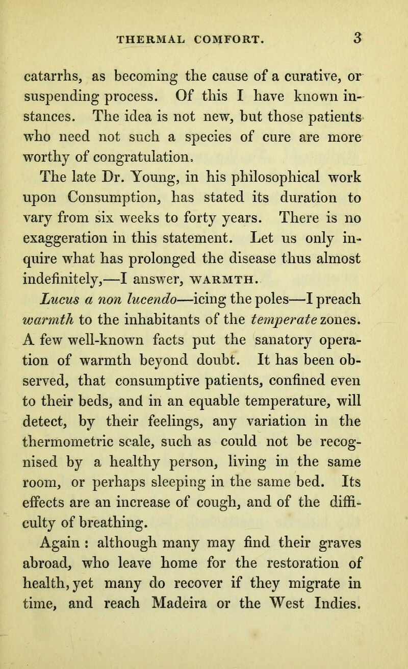 catarrhs, as becoming the cause of a curative, or suspending process. Of this I have known in- stances. The idea is not new, but those patients who need not such a species of cure are more worthy of congratulation. The late Dr. Young, in his philosophical work upon Consumption, has stated its duration to vary from six weeks to forty years. There is no exaggeration in this statement. Let us only in- quire what has prolonged the disease thus almost indefinitely,—I answer, warmth. Lucus a non lucendo—icing the poles—I preach warmth to the inhabitants of the temperate zones. A few well-known facts put the sanatory opera- tion of warmth beyond doubt. It has been ob- served, that consumptive patients, confined even to their beds, and in an equable temperature, will detect, by their feelings, any variation in the thermometric scale, such as could not be recog- nised by a healthy person, living in the same room, or perhaps sleeping in the same bed. Its effects are an increase of cough, and of the diffi- culty of breathing. Again : although many may find their graves abroad, who leave home for the restoration of health, yet many do recover if they migrate in time, and reach Madeira or the West Indies.