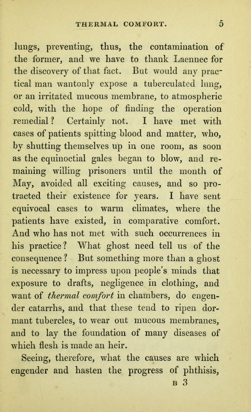 lungs, preventing, thus, the contamination of the former, and we have to thank Laennec for the discovery of that fact. But would any prac- tical man wantonly expose a tuberculated lung, or an irritated mucous membrane, to atmospheric cold, with the hope of finding the operation remedial ? Certainly not. I have met with cases of patients spitting blood and matter, who, by shutting themselves up in one room, as soon as the equinoctial gales began to blow, and re- maining willing prisoners until the month of May, avoided all exciting causes, and so pro- tracted their existence for years. I have sent equivocal cases to warm climates, where the patients have existed, in comparative comfort. And who has not met with such occurrences in his practice? What ghost need tell us of the consequence? But something more than a ghost is necessary to impress upon people’s minds that exposure to drafts, negligence in clothing, and want of thermal comfort in chambers, do engen- der catarrhs, and that these tend to ripen dor- mant tubercles, to wear out mucous membranes, and to lay the foundation of many diseases of which flesh is made an heir. Seeing, therefore, what the causes are which engender and hasten the progress of phthisis, b 3