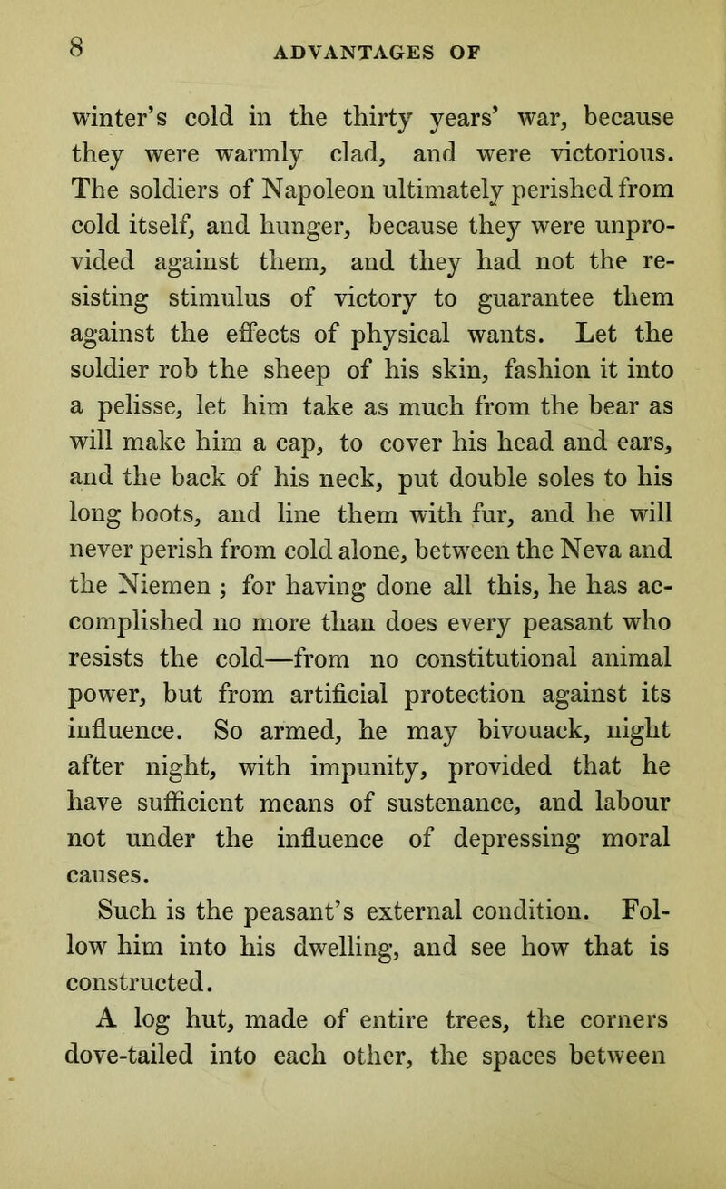 winter’s cold in the thirty years’ war, because they were warmly clad, and were victorious. The soldiers of Napoleon ultimately perished from cold itself, and hunger, because they were unpro- vided against them, and they had not the re- sisting stimulus of victory to guarantee them against the effects of physical wants. Let the soldier rob the sheep of his skin, fashion it into a pelisse, let him take as much from the bear as will make him a cap, to cover his head and ears, and the back of his neck, put double soles to his long boots, and line them with fur, and he will never perish from cold alone, between the Neva and the Niemen ; for having done all this, he has ac- complished no more than does every peasant who resists the cold—from no constitutional animal power, but from artificial protection against its influence. So armed, he may bivouack, night after night, with impunity, provided that he have sufficient means of sustenance, and labour not under the influence of depressing moral causes. Such is the peasant’s external condition. Fol- low him into his dwelling, and see how that is constructed. A log hut, made of entire trees, the corners dove-tailed into each other, the spaces between
