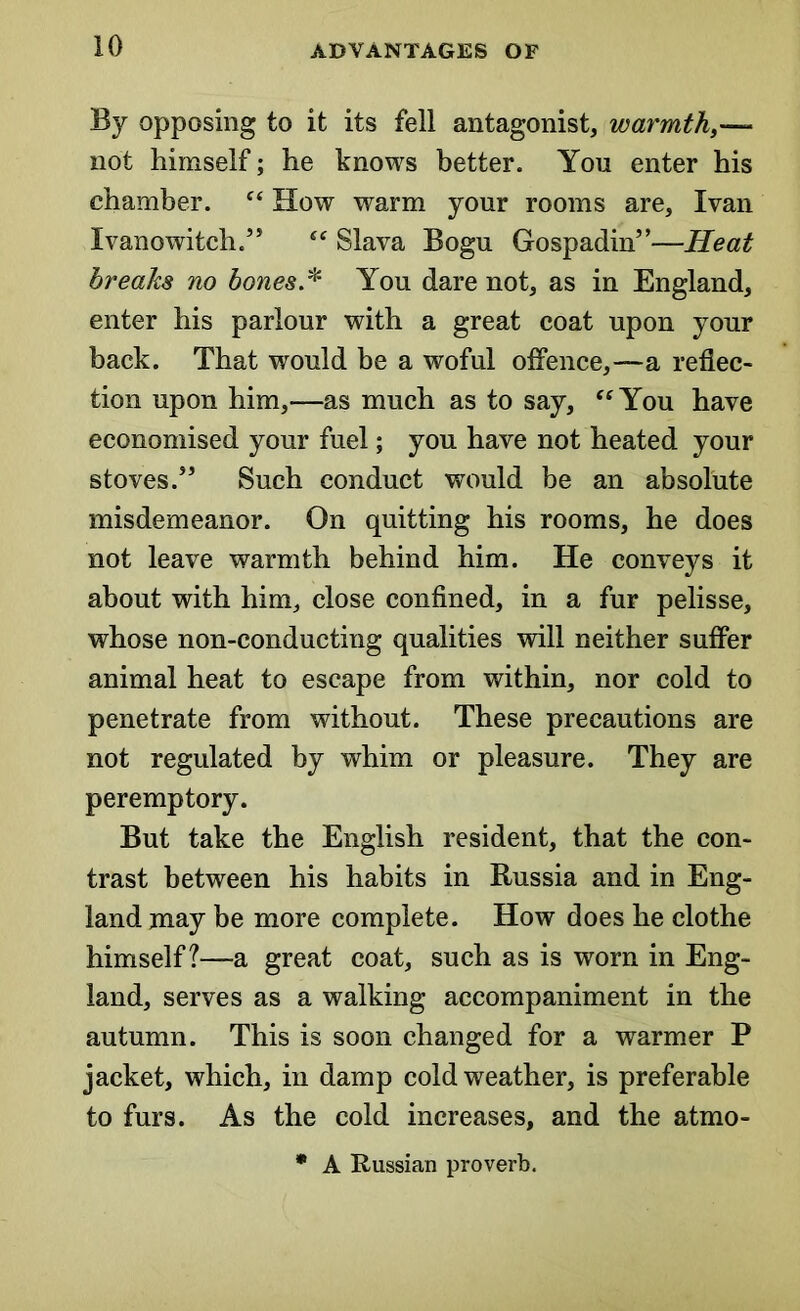 By opposing to it its fell antagonist, warmth,— not himself; he knows better. You enter his chamber. “ How warm your rooms are, Ivan Ivanowitch.” “ Slava Bogu Gospadin”—Heat breaks no bones* You dare not, as in England, enter his parlour with a great coat upon your back. That would be a woful offence,—a reflec- tion upon him,—as much as to say, “You have economised your fuel; you have not heated your stoves.5’ Such conduct would be an absolute misdemeanor. On quitting his rooms, he does not leave warmth behind him. He conveys it about with him, close confined, in a fur pelisse, whose non-conducting qualities will neither suffer animal heat to escape from within, nor cold to penetrate from without. These precautions are not regulated by whim or pleasure. They are peremptory. But take the English resident, that the con- trast between his habits in Russia and in Eng- land may be more complete. How does he clothe himself?—a great coat, such as is worn in Eng- land, serves as a walking accompaniment in the autumn. This is soon changed for a warmer P jacket, which, in damp cold weather, is preferable to furs. As the cold increases, and the atmo- * A Russian proverb.
