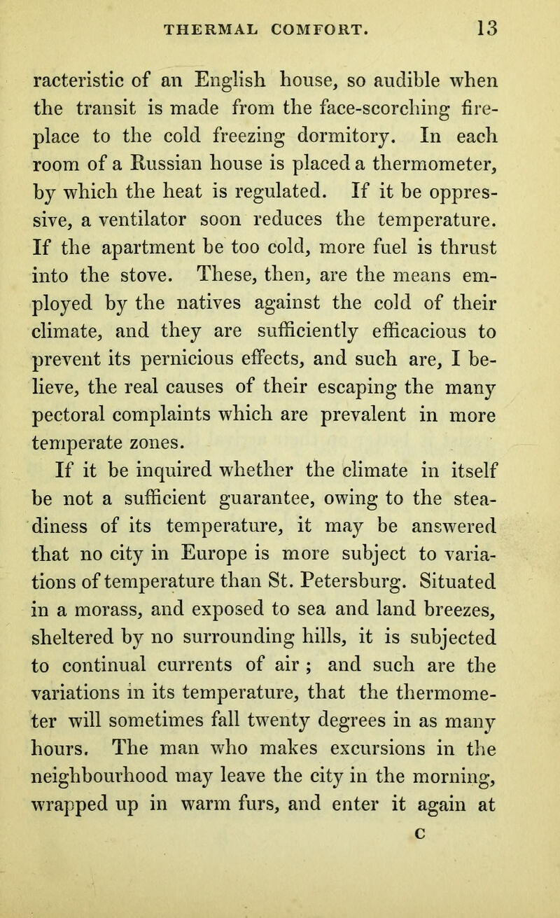 racteristic of an English house, so audible when the transit is made from the face-scorching fire- place to the cold freezing dormitory. In each room of a Russian house is placed a thermometer, by which the heat is regulated. If it be oppres- sive, a ventilator soon reduces the temperature. If the apartment be too cold, more fuel is thrust into the stove. These, then, are the means em- ployed by the natives against the cold of their climate, and they are sufficiently efficacious to prevent its pernicious effects, and such are, I be- lieve, the real causes of their escaping the many pectoral complaints which are prevalent in more temperate zones. If it be inquired whether the climate in itself be not a sufficient guarantee, owing to the stea- diness of its temperature, it may be answered that no city in Europe is more subject to varia- tions of temperature than St. Petersburg. Situated in a morass, and exposed to sea and land breezes, sheltered by no surrounding hills, it is subjected to continual currents of air ; and such are the variations in its temperature, that the thermome- ter will sometimes fall twenty degrees in as many hours. The man who makes excursions in the neighbourhood may leave the city in the morning, wrapped up in warm furs, and enter it again at c