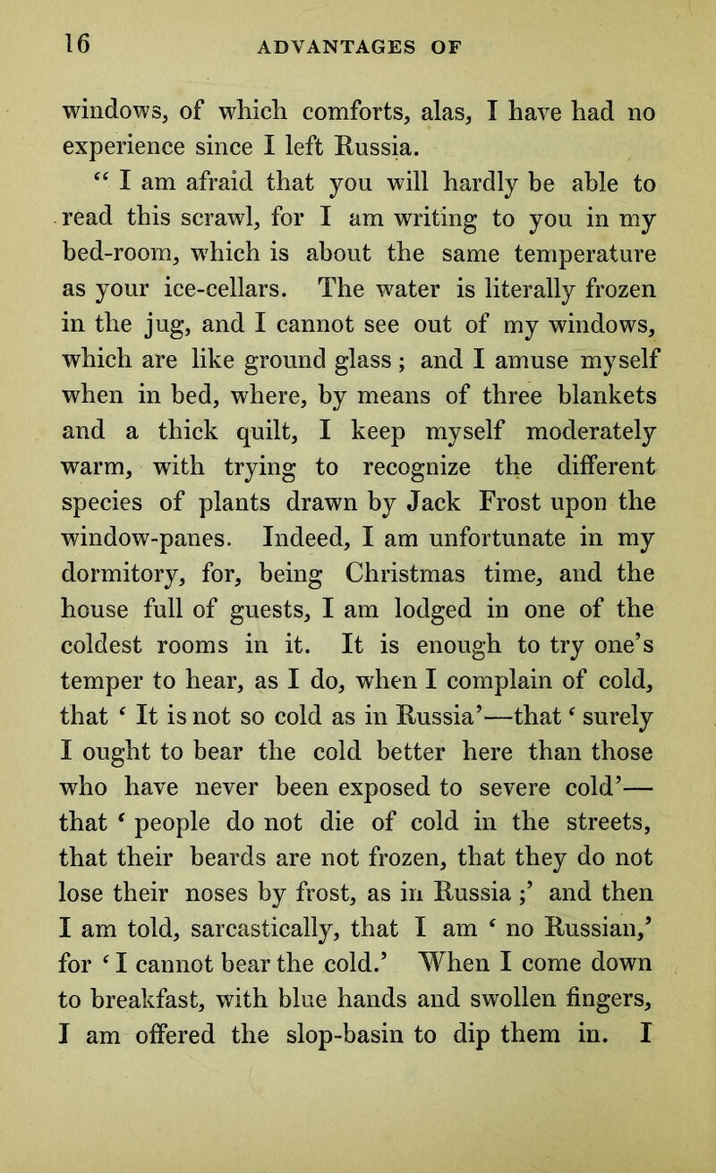 windows, of which comforts, alas, T have had no experience since I left Russia. “ I am afraid that you will hardly be able to read this scrawl, for I am writing to you in my bed-room, which is about the same temperature as your ice-cellars. The water is literally frozen in the jug, and I cannot see out of my windows, which are like ground glass; and I amuse myself when in bed, where, by means of three blankets and a thick quilt, I keep myself moderately warm, with trying to recognize the different species of plants drawn by Jack Frost upon the window-panes. Indeed, I am unfortunate in my dormitory, for, being Christmas time, and the house full of guests, I am lodged in one of the coldest rooms in it. It is enough to try one’s temper to hear, as I do, when I complain of cold, that ‘ It is not so cold as in Russia’—thatf surely I ought to bear the cold better here than those who have never been exposed to severe cold’— that ‘ people do not die of cold in the streets, that their beards are not frozen, that they do not lose their noses by frost, as in Russia ;’ and then I am told, sarcastically, that I am ‘ no Russian,’ for ‘ I cannot bear the cold.’ When I come down to breakfast, with blue hands and swollen fingers, I am offered the slop-basin to dip them in. I