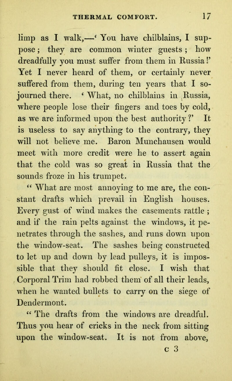 limp as I walk,—c You have chilblains, I sup- pose ; they are common winter guests; how dreadfully you must suffer from them in Russia!’ Yet I never heard of them, or certainly never suffered from them, during ten years that I so- journed there. ‘ What, no chilblains in Russia, where people lose their fingers and toes by cold, as we are informed upon the best authority V It is useless to say anything to the contrary, they will not believe me. Baron Munchausen would meet with more credit were he to assert again that the cold was so great in Russia that the sounds froze in his trumpet. “ What are most annoying to me are, the con- stant drafts which prevail in English houses. Every gust of wind makes the casements rattle ; and if the rain pelts against the windows, it pe- netrates through the sashes, and runs down upon the window-seat. The sashes being constructed to let up and down by lead pulleys, it is impos- sible that they should fit close. I wish that Corporal Trim had robbed them of all their leads, when he wanted bullets to carry on the siege of Dendermont. “ The drafts from the windows are dreadful. Thus you hear of cricks in the neck from sitting upon the window-seat. It is not from above, c 3