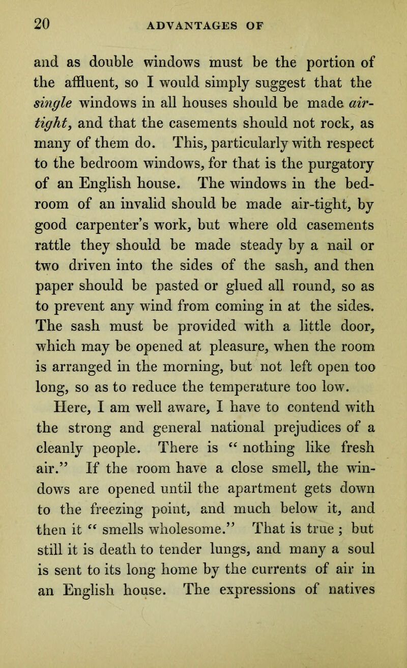 and as double windows must be the portion of the affluent, so I would simply suggest that the single windows in all houses should be made air- tight, and that the casements should not rock, as many of them do. This, particularly with respect to the bedroom windows, for that is the purgatory of an English house. The windows in the bed- room of an invalid should be made air-tight, by good carpenter’s work, but where old casements rattle they should be made steady by a nail or two driven into the sides of the sash, and then paper should be pasted or glued all round, so as to prevent any wind from coming in at the sides.. The sash must be provided with a little door, which may be opened at pleasure, when the room is arranged in the morning, but not left open too long, so as to reduce the temperature too low. Here, I am well aware, I have to contend with the strong and general national prejudices of a cleanly people. There is “ nothing like fresh air.” If the room have a close smell, the win- dows are opened until the apartment gets down to the freezing point, and much below it, and then it “ smells wholesome.” That is true ; but still it is death to tender lungs, and many a soul is sent to its long home by the currents of air in an English house. The expressions of natives