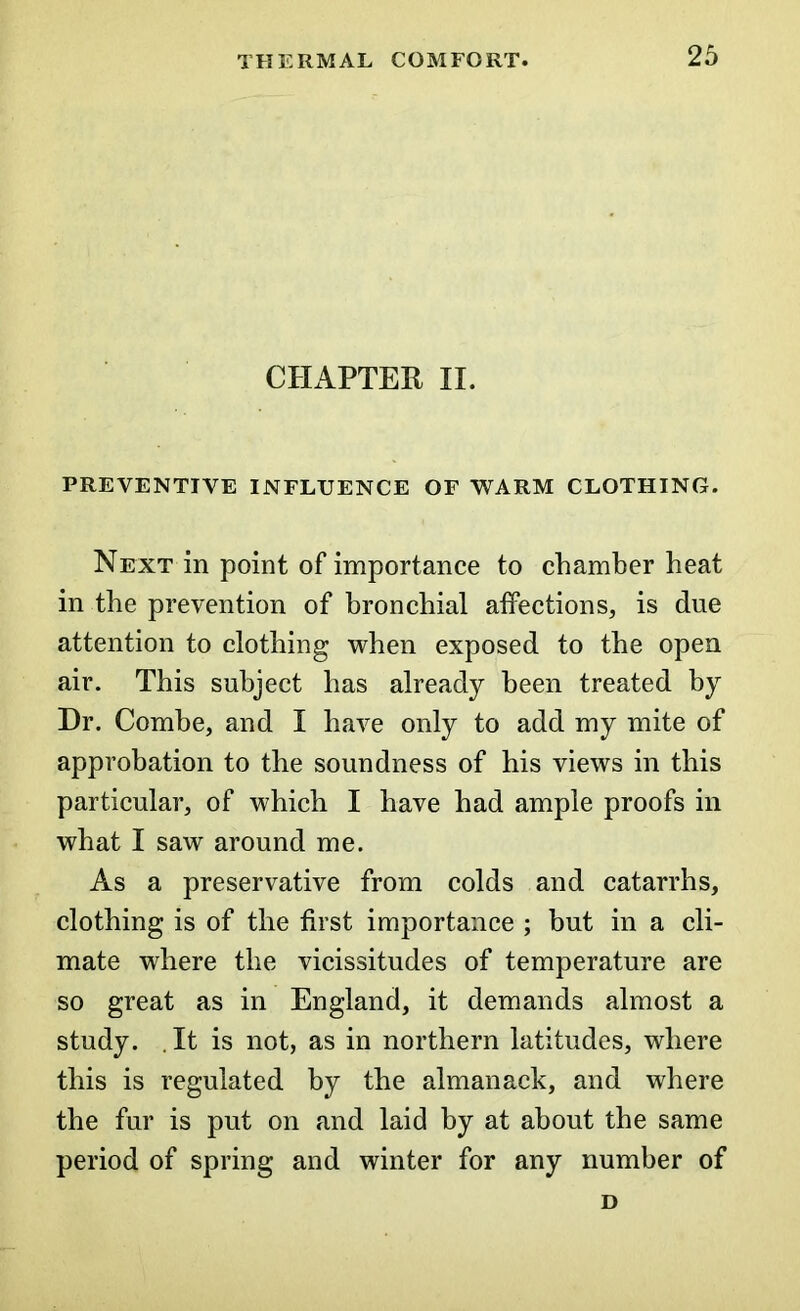 CHAPTER II. PREVENTIVE INFLUENCE OF WARM CLOTHING. Next in point of importance to chamber heat in the prevention of bronchial affections, is due attention to clothing when exposed to the open air. This subject has already been treated by Dr. Combe, and I have only to add my mite of approbation to the soundness of his views in this particular, of which I have had ample proofs in what I saw around me. As a preservative from colds and catarrhs, clothing is of the first importance ; but in a cli- mate where the vicissitudes of temperature are so great as in England, it demands almost a study. It is not, as in northern latitudes, where this is regulated by the almanack, and where the fur is put on and laid by at about the same period of spring and winter for any number of D