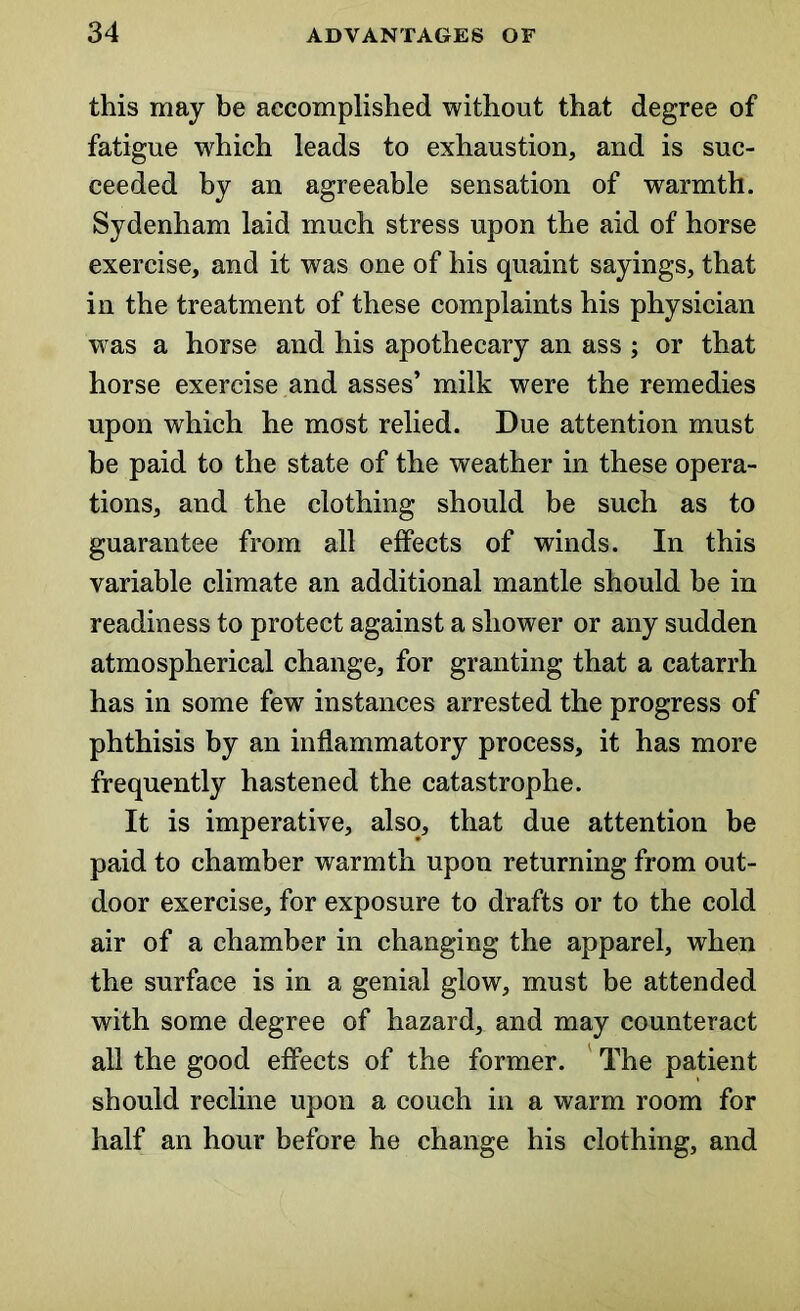 this may be accomplished without that degree of fatigue which leads to exhaustion, and is suc- ceeded by an agreeable sensation of warmth. Sydenham laid much stress upon the aid of horse exercise, and it was one of his quaint sayings, that in the treatment of these complaints his physician was a horse and his apothecary an ass ; or that horse exercise and asses’ milk were the remedies upon which he most relied. Due attention must be paid to the state of the weather in these opera- tions, and the clothing should be such as to guarantee from all effects of winds. In this variable climate an additional mantle should be in readiness to protect against a shower or any sudden atmospherical change, for granting that a catarrh has in some few instances arrested the progress of phthisis by an inflammatory process, it has more frequently hastened the catastrophe. It is imperative, also, that due attention be paid to chamber warmth upon returning from out- door exercise, for exposure to drafts or to the cold air of a chamber in changing the apparel, when the surface is in a genial glow, must be attended with some degree of hazard, and may counteract all the good effects of the former. The patient should recline upon a couch in a warm room for half an hour before he change his clothing, and