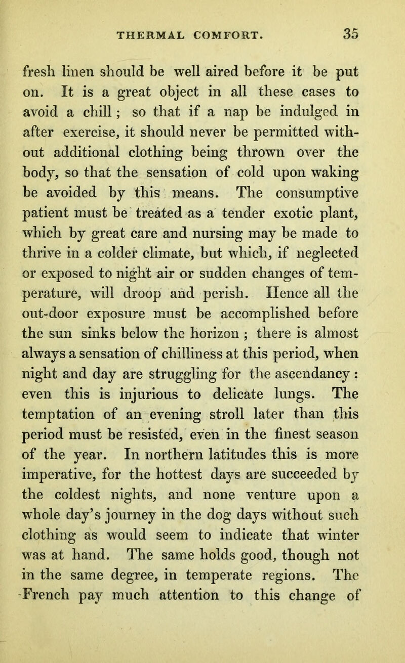 fresh linen should be well aired before it be put on. It is a great object in all these cases to avoid a chill; so that if a nap be indulged in after exercise, it should never be permitted with- out additional clothing being thrown over the body, so that the sensation of cold upon waking be avoided by this means. The consumptive patient must be treated as a tender exotic plant, which by great care and nursing may be made to thrive in a colder climate, but which, if neglected or exposed to night air or sudden changes of tem- perature, will droop and perish. Hence all the out-door exposure must be accomplished before the sun sinks below the horizon ; there is almost always a sensation of chilliness at this period, when night and day are struggling for the ascendancy : even this is injurious to delicate lungs. The temptation of an evening stroll later than this period must be resisted, even in the finest season of the year. In northern latitudes this is more imperative, for the hottest days are succeeded by the coldest nights, and none venture upon a whole day’s journey in the dog days without such clothing as would seem to indicate that winter was at hand. The same holds good, though not in the same degree, in temperate regions. The French pay much attention to this change of