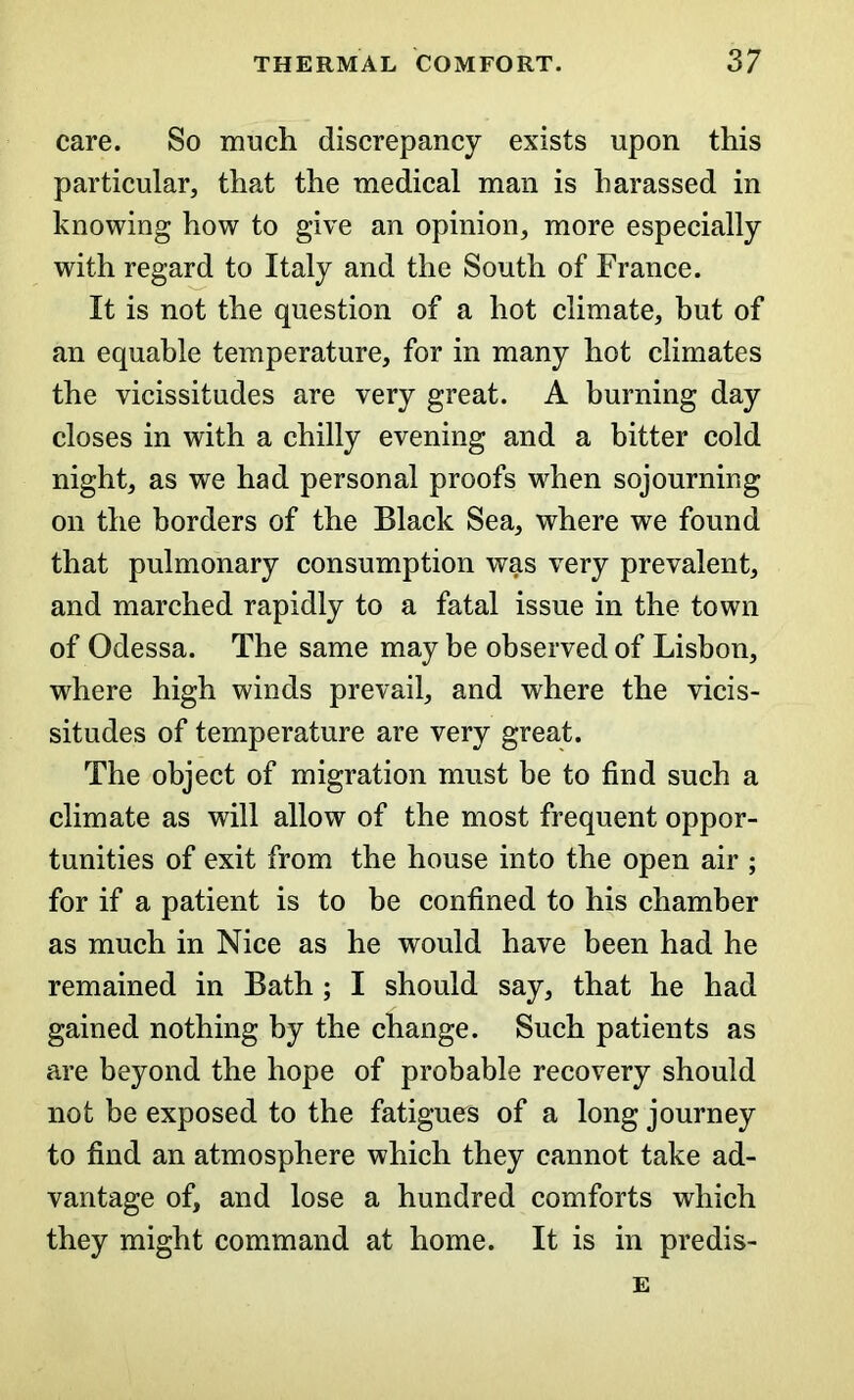 care. So much discrepancy exists upon this particular, that the medical man is harassed in knowing how to give an opinion, more especially with regard to Italy and the South of France. It is not the question of a hot climate, hut of an equable temperature, for in many hot climates the vicissitudes are very great. A burning day closes in with a chilly evening and a bitter cold night, as we had personal proofs when sojourning on the borders of the Black Sea, where we found that pulmonary consumption was very prevalent, and marched rapidly to a fatal issue in the town of Odessa. The same may be observed of Lisbon, where high winds prevail, and where the vicis- situdes of temperature are very great. The object of migration must be to find such a climate as will allow of the most frequent oppor- tunities of exit from the house into the open air ; for if a patient is to be confined to his chamber as much in Nice as he would have been had he remained in Bath ; I should say, that he had gained nothing by the change. Such patients as are beyond the hope of probable recovery should not be exposed to the fatigues of a long journey to find an atmosphere which they cannot take ad- vantage of, and lose a hundred comforts which they might command at home. It is in predis- E