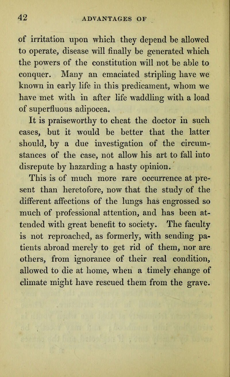 of irritation upon which they depend be allowed to operate, disease will finally be generated which the powers of the constitution will not be able to conquer. Many an emaciated stripling have we known in early life in this predicament, whom we have met with in after life waddling with a load of superfluous adipocea. It is praiseworthy to cheat the doctor in such cases, but it would be better that the latter should, by a due investigation of the circum- stances of the case, not allow his art to fall into disrepute by hazarding a hasty opinion. This is of much more rare occurrence at pre- sent than heretofore, now that the study of the different affections of the lungs has engrossed so much of professional attention, and has been at- tended with great benefit to society. The faculty is not reproached, as formerly, with sending pa- tients abroad merely to get rid of them, nor are others, from ignorance of their real condition, allowed to die at home, when a timely change of climate might have rescued them from the grave.