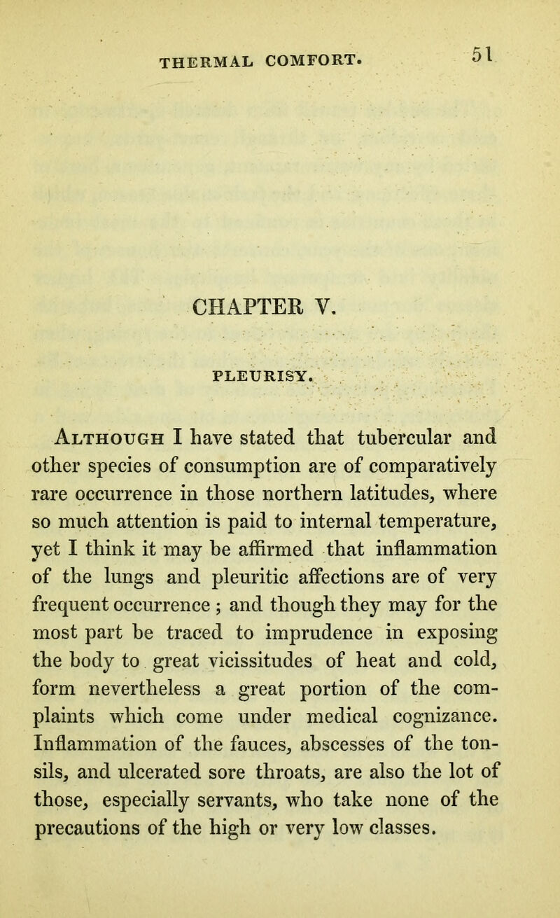 CHAPTER V. PLEURISY. Although I have stated that tubercular and other species of consumption are of comparatively rare occurrence in those northern latitudes, where so much attention is paid to internal temperature, yet I think it may be affirmed that inflammation of the lungs and pleuritic affections are of very frequent occurrence ; and though they may for the most part be traced to imprudence in exposing the body to great vicissitudes of heat and cold, form nevertheless a great portion of the com- plaints which come under medical cognizance. Inflammation of the fauces, abscesses of the ton- sils, and ulcerated sore throats, are also the lot of those, especially servants, who take none of the precautions of the high or very low classes.