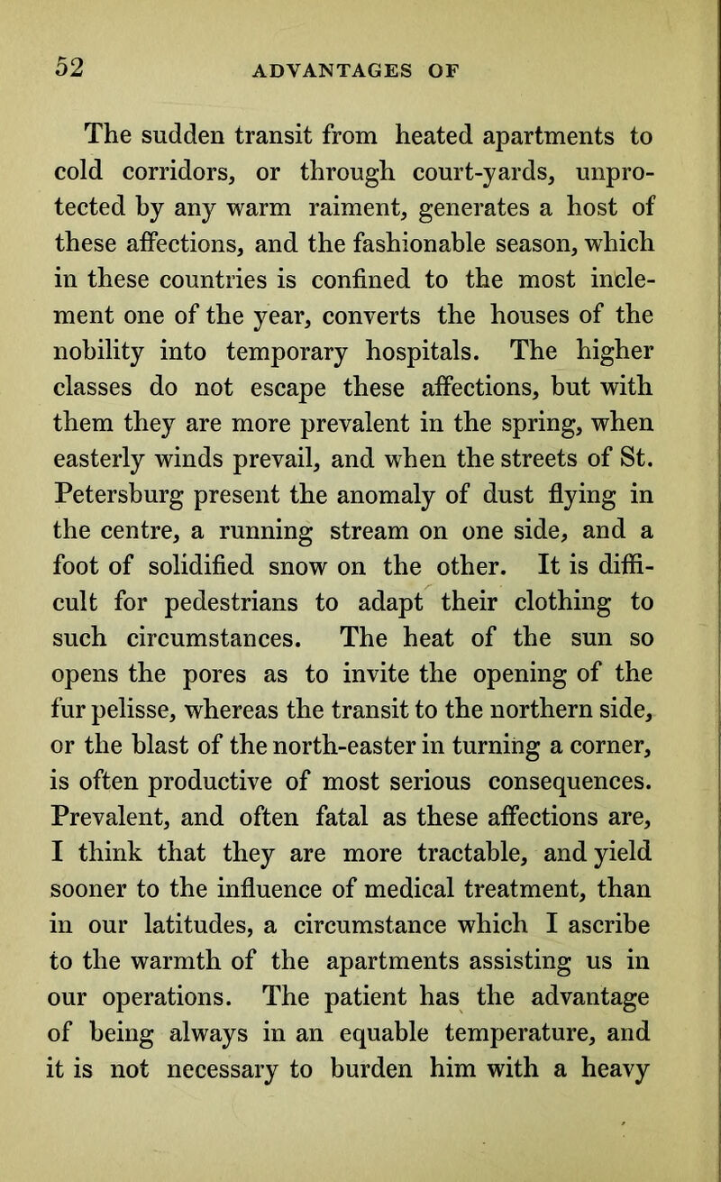 The sudden transit from heated apartments to cold corridors, or through court-yards, unpro- tected by any warm raiment, generates a host of these affections, and the fashionable season, which in these countries is confined to the most incle- ment one of the year, converts the houses of the nobility into temporary hospitals. The higher classes do not escape these affections, but with them they are more prevalent in the spring, when easterly winds prevail, and when the streets of St. Petersburg present the anomaly of dust flying in the centre, a running stream on one side, and a foot of solidified snow on the other. It is diffi- cult for pedestrians to adapt their clothing to such circumstances. The heat of the sun so opens the pores as to invite the opening of the fur pelisse, whereas the transit to the northern side, or the blast of the north-easter in turning a corner, is often productive of most serious consequences. Prevalent, and often fatal as these affections are, I think that they are more tractable, and yield sooner to the influence of medical treatment, than in our latitudes, a circumstance which I ascribe to the warmth of the apartments assisting us in our operations. The patient has the advantage of being always in an equable temperature, and it is not necessary to burden him with a heavy