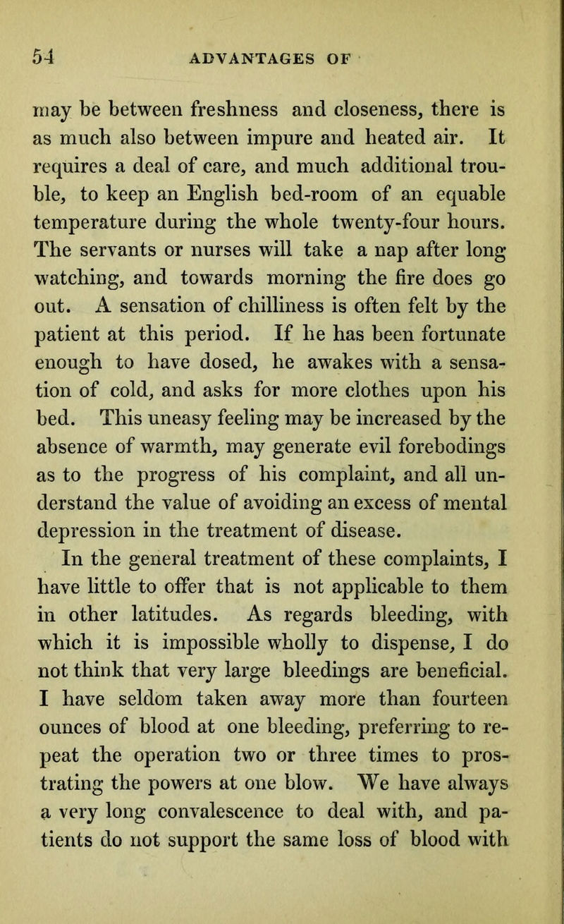 may be between freshness and closeness, there is as much also between impure and heated air. It requires a deal of care, and much additional trou- ble, to keep an English bed-room of an equable temperature during the whole twenty-four hours. The servants or nurses will take a nap after long watching, and towards morning the fire does go out. A sensation of chilliness is often felt by the patient at this period. If he has been fortunate enough to have dosed, he awakes with a sensa- tion of cold, and asks for more clothes upon his bed. This uneasy feeling may be increased by the absence of warmth, may generate evil forebodings as to the progress of his complaint, and all un- derstand the value of avoiding an excess of mental depression in the treatment of disease. In the general treatment of these complaints, I have little to offer that is not applicable to them in other latitudes. As regards bleeding, with which it is impossible wholly to dispense, I do not think that very large bleedings are beneficial. I have seldom taken away more than fourteen ounces of blood at one bleeding, preferring to re- peat the operation two or three times to pros- trating the powers at one blow. We have always a very long convalescence to deal with, and pa- tients do not support the same loss of blood with