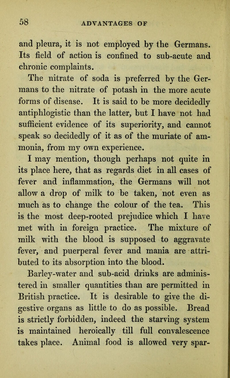 and pleura, it is not employed by the Germans. Its field of action is confined to sub-acute and chronic complaints. The nitrate of soda is preferred by the Ger- mans to the nitrate of potash in the more acute forms of disease. It is said to be more decidedly antiphlogistic than the latter, but I have not had sufficient evidence of its superiority, and cannot speak so decidedly of it as of the muriate of am- monia, from my own experience. I may mention, though perhaps not quite in its place here, that as regards diet in all cases of fever and inflammation, the Germans will not allow a drop of milk to be taken, not even as much as to change the colour of the tea. This is the most deep-rooted prejudice which I have met with in foreign practice. The mixture of milk with the blood is supposed to aggravate fever, and puerperal fever and mania are attri- buted to its absorption into the blood. Barley-water and sub-acid drinks are adminis- tered in smaller quantities than are permitted in British practice. It is desirable to give the di- gestive organs as little to do as possible. Bread is strictly forbidden, indeed the starving system is maintained heroically till full convalescence takes place. Animal food is allowed very spar-