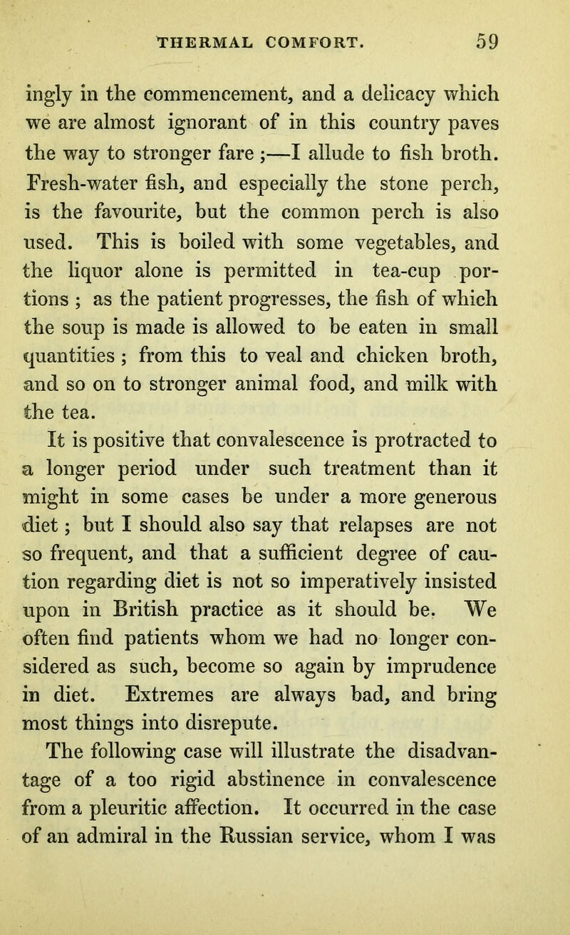 ingly in the commencement, and a delicacy which we are almost ignorant of in this country paves the way to stronger fare ;—I allude to fish broth. Fresh-water fish, and especially the stone perch, is the favourite, but the common perch is also used. This is boiled with some vegetables, and the liquor alone is permitted in tea-cup por- tions ; as the patient progresses, the fish of which the soup is made is allowed to be eaten in small quantities ; from this to veal and chicken broth, and so on to stronger animal food, and milk with the tea. It is positive that convalescence is protracted to a longer period under such treatment than it might in some cases be under a more generous diet; but I should also say that relapses are not so frequent, and that a sufficient degree of cau- tion regarding diet is not so imperatively insisted upon in British practice as it should be. We often find patients whom we had no longer con- sidered as such, become so again by imprudence in diet. Extremes are always bad, and bring most things into disrepute. The following case will illustrate the disadvan- tage of a too rigid abstinence in convalescence from a pleuritic affection. It occurred in the case of an admiral in the Russian service, whom I was