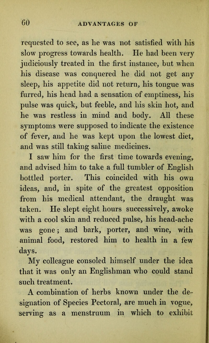 GO requested to see, as lie was not satisfied with his slow progress towards health. He had been very judiciously treated in the first instance, but when his disease was conquered he did not get any sleep, his appetite did not return, his tongue was furred, his head had a sensation of emptiness, his pulse was quick, but feeble, and his skin hot, and he was restless in mind and body. All these symptoms were supposed to indicate the existence of fever, and he was kept upon the lowest diet, and was still taking saline medicines. I saw him for the first time towards evening, and advised him to take a full tumbler of English bottled porter. This coincided with his own ideas, and, in spite of the greatest opposition from his medical attendant, the draught was taken. He slept eight hours successively, awoke with a cool skin and reduced pulse, his head-ache was gone; and bark, porter, and wine, with animal food, restored him to health in a few days. My colleague consoled himself under the idea that it was only an Englishman who could stand such treatment. A combination of herbs known under the de- signation of Species Pectoral, are much in vogue, serving as a menstruum in which to exhibit