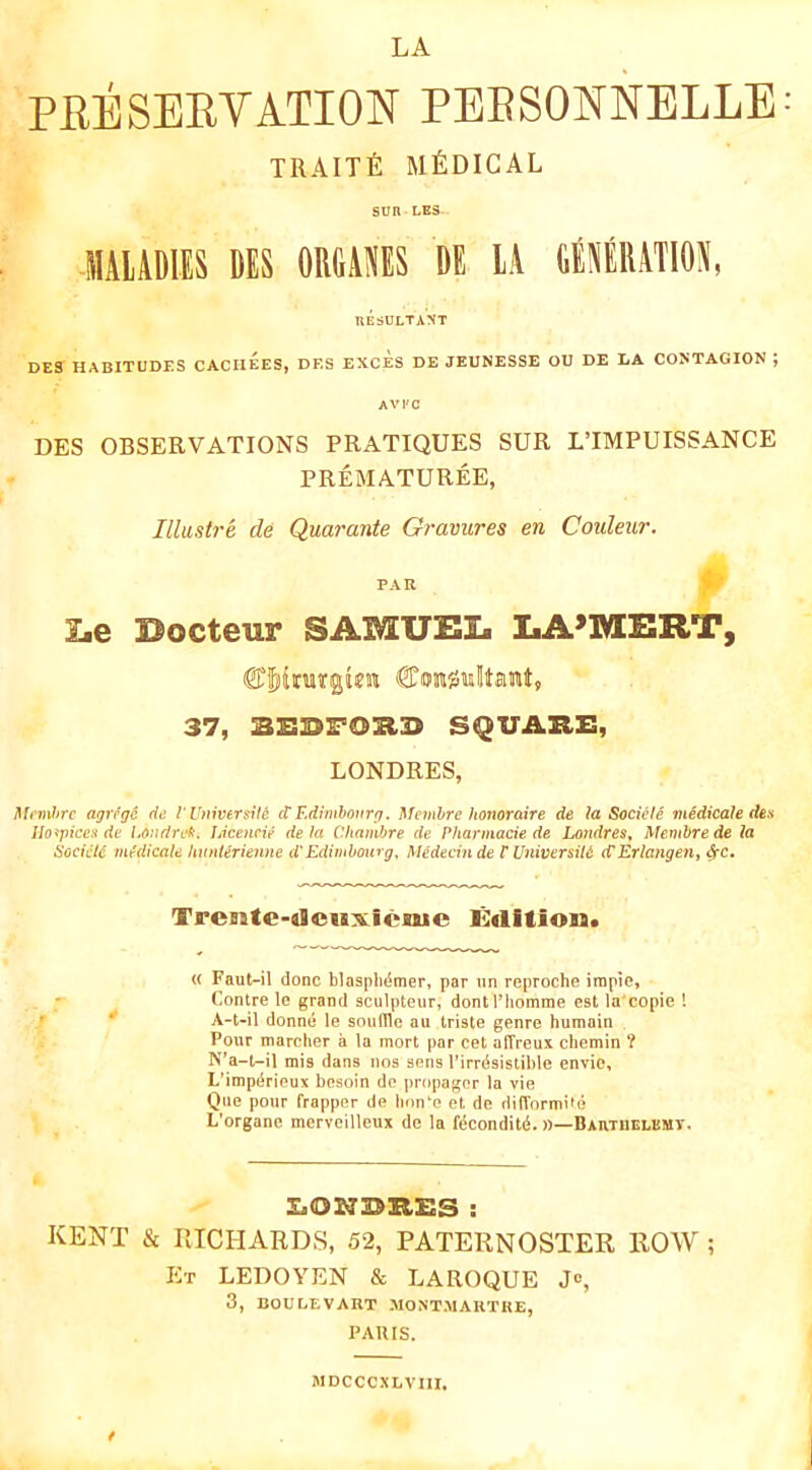 LA PRESERVATION PEBSONNELLE TRAITfi MEDICAL sun LBS llilAOllS DES 0R6AJIES BE lA CtSERATlOA, UESULTAXT DES HABITUDES CACHEES, DES EXCES DE JEUNESSE OU DE DA CONTAGION ; AVFC DES OBSERVATIONS PRATIQUES SUR LTMPUISSANCE PREMATUREE, Illastre de Quarante Gravures en Coideur. PAR I<e Docteur SAMUBIi liA’IIOSRT, 37, SQUAHE, LONDRES, agrcgc de riWversile cV Edrmhovrg. Mcmhre honoraire de la Socicte midicale des Uo^Tpicen de IjOudret;. JAcencie de la Chanibre de P/iarinacie de Londres^ Memhrede la SocicU mtdicale IwnUrienne d'Edimhourg, Medednde VVniversiU cCErlangen^ ^c, Trente-oleiixiexue iMitiou* « Faut-il done blasplidtner, par iin reproche irapte. Centre le grand sculpteur, dontl’homine est la'copie I A-t-il donne le souffle an triste genre humain Pour marcher a la mort par cet affreux chemin ? N’a-t-il mis dans nos sens rirrdsistible envie, L’impdrieux besoin de propagnr la vie Qne pour frappnr de linn^e et de difformife L’organe merveilleux de la fecondit(J. »—Bartuelemt. KENT & rvICHARDS, 52, PATERNOSTER ROW ; Et LEDOYEN & LAROQUE J®, 3, BOULEVART MONTMARTRE, PAUIS. MDCCCXLVIll.