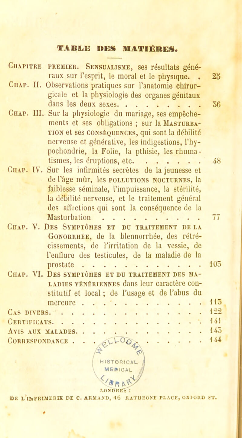 tabile: nes uatieres Ceiapitre premieie. Sensdalisme, ses rdsultats g4n6- raux sur I’esprit, le moral et le physique. . 23 Chap. II. Observations pratiques sur I’anatoraie chirur- gicale et la physiologie des organes genitaux dans les deux sexes 56 CuAP. III. Sur la physiologie du manage, ses empSche- menls et ses obligations ; sur la Masturba- tion et ses CONSEQUENCES, qui sent la d^bilite nerveuse et generative, les indigestions, I’hy- pochondrie, la Folie, la pthisie, les rhuma- tismes, les eruptions, etc 48 Chap. IV. Sur les infirmites secretes de lajeunesseet de I’age mur, les pollutions nocturntjs, la faiblesse sdminale, Timpuissance, la sterilite, la debilite nerveuse, et le traitement general des alTections qui sent la consequence de la Masturbation 77 Chap. V. Des Sympt6mes et du traitement de la GonorriiEe, de la blennorrhde, des retre- cissements, de I’irritation de la vessie, de I’enflure des testicules, de la maladie de la prostate 105 Chap. VI. Des symptomes et du traitement des ma- ladies a^EnEriennes dans leur caractere con- stitutif et local; de Tusage et de Tabus da mercure . . . ’ 115 Cas divers 1-2 Certificats 141 Avis aux malades 145 CORRESPONDANCE . . . 144 /X ^ HISTORICAL MEBICAL r.oNPREa : DE L’lihFRiAiEnn: DE c. AniuA.ND, ao eaturo.ve pl.\ce, o.mord st.