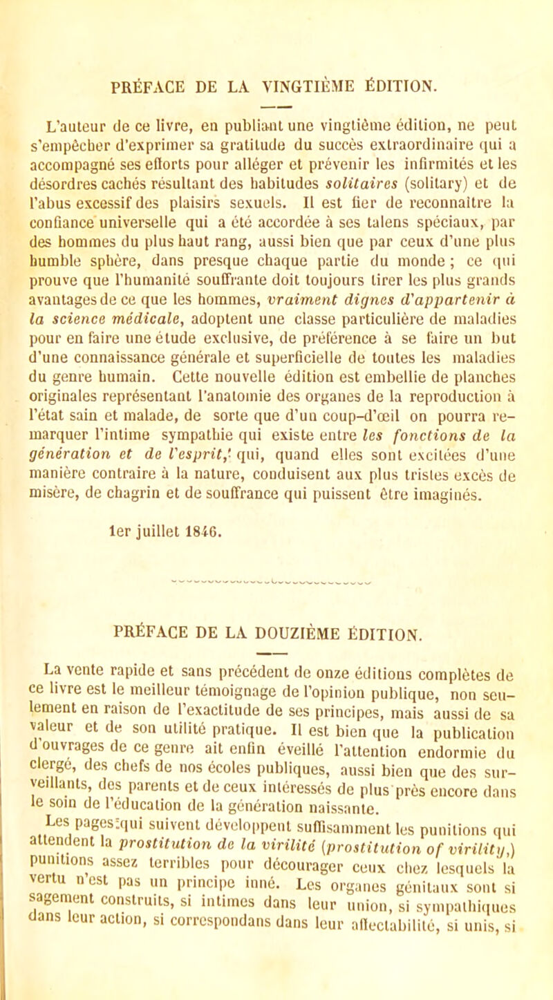 PREFACE DE LA VINGTIEME fiOITION. L’auteur de ce livre, en publianl une vinglifime edition, ne pent s’enipficber d’exprinier sa gratitude du succes extraordinaire qui a accompagne ses eflorts pour alleger et prevenir les infirmites et les desordres caches resultant des habitudes solitaires (solitary) et de Tabus excessif des plaisirs sexuels. II est tier de reconnaitre la contiance universelle qui a etc accordee a ses talens speciaux, par des homnies du plus haut rang, aussi bien que par ceux d’une plus humble sphere, dans presque chaque partie du inonde; ce qui prouve que Thumanite souffrante doit toujours tirer les plus grands avautagesde ce que les honames, vraiment dignes d'appartenir d la science medicale, adoptent une classe particuliere de maladies pour en faire une etude exclusive, de preference a se faire un but d’une connaissance generale et superficielle de toutes les maladies du genre humain. Cette nouvelle edition est embellie de planches originates representant Tanatoinie des organes de la reproduction a Tetat sain et malade, de sorte que d’un coup-d’oeil on pourra re- marquer Tintime sympathie qui existe entre les fonctions de la generation et de I'esprit,' qui, quand elles sont excitees d’une maniere contraire a la nature, conduisent aux plus trisles exces de misere, de chagrin et desouffrance qui puissent 6tre imagines. ler juillet 1816. PRfiFACE DE LA DOUZIEME EDITION. La vente rapide et sans precedent de onze editions completes de ce livre est le meilleur temoignage de Topinion publique, non seu- lement en raison de Texactitude de ses principes, mais aussi de sa valeur et de son utilite pratique. II est bien que la publication d’ouvrages de ce genre ait enfin eveille Tattention endormie du clerge, des chefs de nos ecoles publiques, aussi bien que des sur- yedlants, des parents et de ceux inleresses de plus pres encore dans le soin de Teducation de la generation naissante. Les pages'.qui suivent developpent suflisamment les punitions qui attendent la prostitution de la virilitc {prostitution of virility,) punitions assez terribles pour decourager ceux chez lesquels la vertu n est pas un pnncipe inne. Les organes genitaux sont si sagemcnt construits, si intimes dans leur union, si sympalhiques oans lour action, si corrcspondans dans leur allectabilite, si unis, si