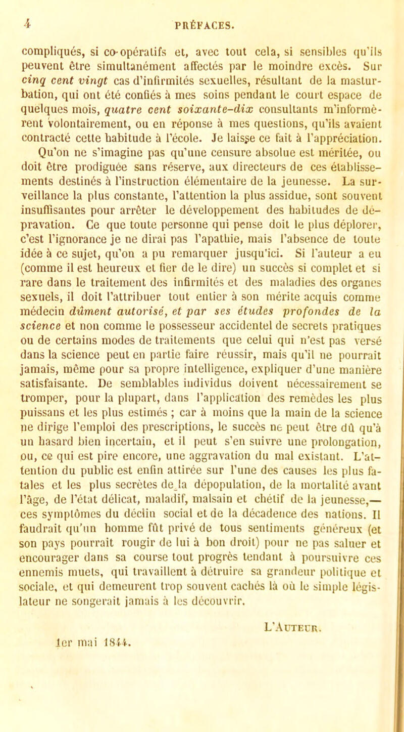 compliques, si co-operalifs et, avec tout cela, si sensibles (|u’ils peuvent 6tre simultanement affecles par le moindre exc6s. Sur cinq cent vingt cas d’infirmites sexuelles, resultant de la mastur- bation, qui out 6te conQes a mes soins pendant le court espace de quelques mois, quatre cent soixante-dix consultants m’inforine- reiu volontairement, ou en reponse a mes questions, qu’ils avaient contracte cetle habitude a I’ecole. Je laisge ce fait a I’appreciation. Qu’on ne s’imagine pas qu’uue censure absolue esl ineritee, ou doit fitre prodiguee sans reserve, aux directeurs de ces elablisse- ments destines a I’instruction elemeiitaire de la jeunesse. La sur- veillance la plus constante, I’attention la plus assidue, sont souvent insulTisantes pour arrfiter le developpement des habitudes de de- pravation. Ce que toute personne qui pense doit le plus deplorer, e’est I’ignorance je ne dirai pas I’apathie, mais I’absence de toute idee a ce sujet, qu’on a pu remarquer jusqu'ici. Si I’auleur a eu (comme il est heureux et her de le dire) un succes si complet et si rare dans le traitement des infirmites et des maladies des organes sexuels, il doit I’attribuer tout entier a son merite acquis comme medecin ddment autorise, et par ses dtudes profondes de la science et non comme le possesseur accidentel de secrets pratiques ou de certains modes de traitemenis que celui qui n'est pas verse dans la science pent en partie faire reussir, mais qu’il ne pourrait jamais, ra6me pour sa propre intelligence, expliquer d’une maniere satisfaisante. De semblables iudividus doivent uecessairement se tromper, pour la plupart, dans I’application des remedes les plus puissaus et les plus estimes ; car a moins que la main de la science pe dirige I’emploi des prescriptions, le succes ne pent etre dd qu’a un hasard bien ipcertain, et il pent s’eu suivre une prolongation, ou, ce qui est pire encore, une aggravation du mal existaut. L’at- tenlion du public est enfin attiree sur I’une des causes les plus fa- tales et les plus secretes de_la depopulation, de la morlalite avant rage, de I’etat delicat, maladif, malsain et chetif de la jeunesse,— ces symptdmes du declin social etde la decadence des nations. Il faudrait qu’un homme fftt privd de tons sentiments gchiereux (et son pays pourrait rougir de lui a bon droit) pour nc pas saluer et encourager dans sa course tout progres tendaut a poursuivre ces ennemis muets, qui travaillent a detruire sa grandeur politique et sociale, et qui demeurent trop souvent caches la oil le simple legis- lateiir ne songerait jamais a les decouvrir. Icr mai 1814. L'-Uttecr.