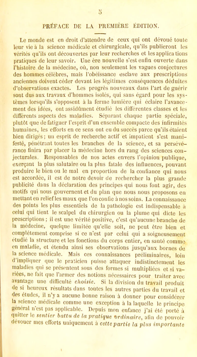 o PRfiFACE DE LA PREMIERE EDITION. Le nionde esl en droit d’aliendre de ceux qui out devoue toiite leur vie a la science medicale et chirurgicale, qu’ils publieront les vcrites qu'ils ont decouverles par leur recherclies et les applica lions pratiques de leur savoir. Une 6re nouvelle s’est eufin ouverte dans I’hisloire de la medecine, oCi, non seulement les vagues conjectures des hommes celebres, niais I'obeissance esclave aux prescriptions anciennes doiventceder devant les legitimes consequences deduites d’observations exactes. Les progr^s nouveaux dans Part de guerir sont dusaux travaux d’homines isoles, qui sans egard pour les sys- temes lorsqu'ils s’opposent i la ferine lumiere qui eclaire Pavanco- ment des idees, ont assidumeiit etudie les diHerentes classes et les dilTerenls aspects des maladies. Separant chaque paiTie speciale, plut6t que defatiguer Pesprit d’un ensemble compacte des inlirmiles humaines, les efforts en ce sens ont eu du succes parce qu’ils etaient bien diriges; un esprit de recherche actif et impatient s’est mani- feste, penetrant toutes les branches de la science, et sa perseve- rance finira par placer la medecine hors du rang des sciences con- jecturales, Responsables de nos actes envers I’oiiinion publique, exer^ant la plus salutaire ou la plus fatale des influences, pouvant produire le bien ou le mal en proportion de la confiance qui nous est accordee, il est de notre devoir de rechercher la plus grande publicite dans la declaration des principes qui nous font agir, des motifs qui nous gouvernent et du plan que nous nous proposons en meltanten relieflesmaux que I’onconfie anossoins. Laconnaissance des points les plus essentiels de la pathologie est indispensable a celui qui tient le scalpel du chirurgien ou la plume qui dicte les prescriptions; il esl une verile positive, c’est qu’aucune branche de la medecine, quelque limilee qu’elle soil, ne pent 6tre bien el completement comprise si ce n’est par celui qui a soigneusement etudie la structure et les fonctions du corps enlier, en sanlti comme en maladie, et etendu ainsi ses observations jusqu’aux bornes de la science medicale. Mais ces connaissances prcliminaires, loin d'impliquer que le pravicien puisse attaquer indistinclement les maladies qui se presenlenl sous des formes si mullipliees et si va- rices, ne fait que I’armer des notions nccessaires pour trailer avec avantage une difliculle choisie. Si la division du travail produit de si heureux resultats dans toutes les autres jiarties du travail et des eludes, il n’y a aucune bonne raison it dormer pour considerer la science medicale comme une exception a la laquelle le principe general n’esl pas applicable. Depuis mon enl'ance j’ai 6te portd a quitter le senticr battu de In pratique X>rdinaire, afin de pouvoir diWoucr mes efforts uniquemenl a celtepartie la plus importante
