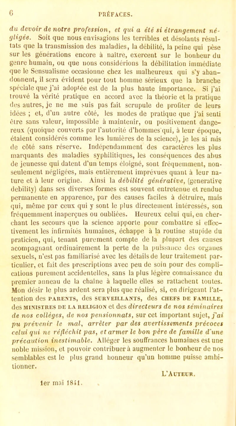 du devoir do notre profession, et qui a ele si etrangem,ent ne- gligee. Soil que nous envisagions les terribles et desolanls resul- tals que la transmission des maladies, la debilile, la peine qui pese sur les generations encore a naitre, exercent sur le bonbeur du genre luunain, ou que nous considerions la debilitation immediate que le Sensualisme occasionne ebez les malheureux qui s’y aban- donnent, il sera evident pour tout lionime serieux que la branebe speciale que j'ai adoptee est de la plus haute importance. Si j’ai ti'ouve la vdrite pratique en accord avec la tbeorie et la pratique des autres, je ne me suis pas fait scrupule de proOter de leurs idees ; et, d’un autre c6te, les modes de pratique ([ue j’ai senti etre sans valeur, impossible a maintenir, ou positivement dange- reux (quoique couverts par I’autorite d’hommes'qui, a leur epoque, etaient consideres comme les lumieres de la science), je les ai mis de c6te sans reserve. Independamment des earacteres les plus marquants des maladies sypbilitiques, les consequences des abus de jeunesse qui datent d’un temps eloigne, sont frequemment, non- seulement negligees, mais entierement imprevues quant a leur na- ture et a leur origine. Ainsi la debilite generative, (generative debility) dans ses diverses formes est souvent entretenue et rendue permanente en apparence, par des causes faciles a detruire, mais qui, mfime par ceux qui y sont le plus directenient interesses, son frequemment inaperQues ou oubliees. Ileureux celui qui,en cher- chant les secours que la science apporte pour combattre si elfec- tivement les infirmites bumaines, eebappe a la routine stupide du praticien, qui, tenant purement compte de la plupart des causes acompagnant ordiuairement la perte de la puissance des organes sexuels, n’est pas familiarise avec les details de leur traitement par- liculier, et fait des prescriptions avec peu de soin pour des compli- cations purement accidentelles, sans la plus legere connaissance du premier anneau de la ebaine a laquelle elles se rattacbent toutes. Mon desir le plus ardent sera plus que realise, si, en dirigeant I’at- tention des parents, des surveillants, des chefs de famille, des MiNiSTRES DE LA RELIGION et des directeurs de nos seminaires de nos colleges, de nos pensionnats, sur cet important sujet, j'ai pu prevenir le mal, arrecer par des avertissements precoces celui qui ne reflecliit pas, etarmer le bon pere de famille d'une precaution inestimable. Alleger les souffrances bumaines est une noble mission, et i)Ouvoir contribuera augnienter le bonbeur de nos semblables est le plus grand bonneur qu’iin bomme puisse ambi- tion ner. ler mai 18 tl. L’Auteur.