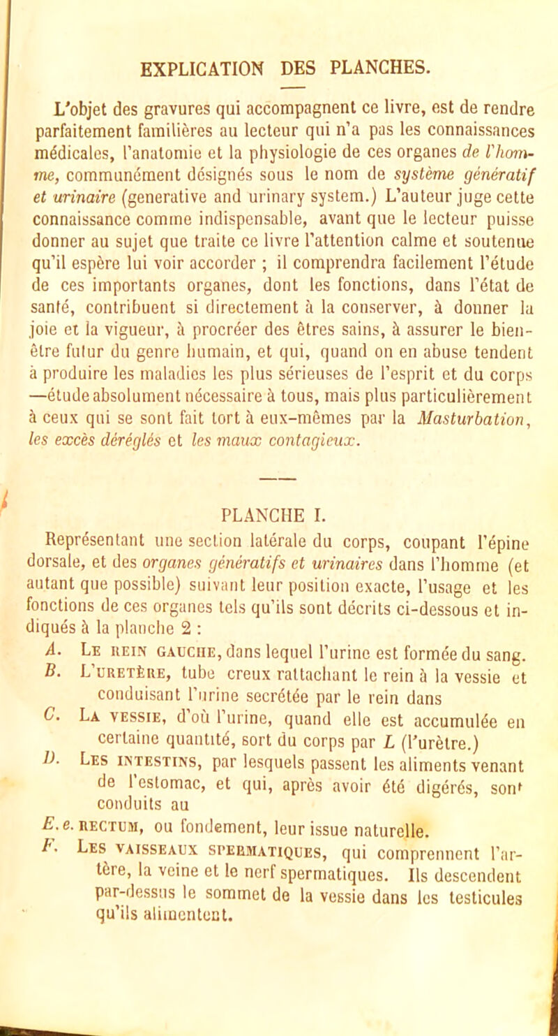 EXPLICATION DES PLANCHES. L'objet des gravures qui accompagnent ce livre, est de rendre parfaitement farailieres au lecteur qui n’a pas les connaissances mddicales, I’analomie et la physiologie de ces organes de l'hon\- me, commundraent designes sous le nom de systeme generatif et urinaire (generative and urinary system.) L’auteur juge cette connaissance comme indispensable, avant que le lecteur puisse donner au sujet que traite ce livre I’attention calme et soutenue qu’il espere lui voir accorder ; il comprendra facilement I’etude de ces importants organes, dont les fonctions, dans Tetat de sanfe, contribuent si directement la conserve!’, donner la joie ei la vigueur, ii procreer des 6tres sains, ci assurer le bien- etre fulur du genre liiimain, et qui, quand on en abuse tendent a produire les maladies les plus serieuses de I’esprit et du corps —elude absolument necessaire k tous, mais plus particulieremen t k ceux qui se sent fait tort k eux-memes par la Masturbation, les exces deregies et les maux contagieux. PLANCHE I. Represenlant une section laterale du corps, coupant I’epine dorsale, et des organes generatifs et urinaires dans I’liomme (et autant que possible) suivanl leur position exacte, I’usage et les fonctions de ces organes lels qu’ils sont decrits ci-dessous et in- diques k la planclie 2 : A. Le rein gauche, dans lequel ITirine est formee du sang. B. L’uretLue, tube creux raltacliant le rein k la vessie et conduisant I’lirine secretde par le rein dans G, La vessie, d ou I’urine, quand elle est accumulde en cerlaine quantitk, sort du corps par L (Purktre.) 1). Les intestins, par lesquels passent les aliments venant de 1 estomac, et qui, apres avoir kte digerds, sonf conduits au £.e. RECTUM, ou fondement, leur issue naturelle. Les vaisseaux spebmatiques, qui comprennent I’ar- tere, la veine et le nerf spermatiques. Ils descendent par-dessus le sommet de la vessie dans les testicules qu’ils aliincntect.