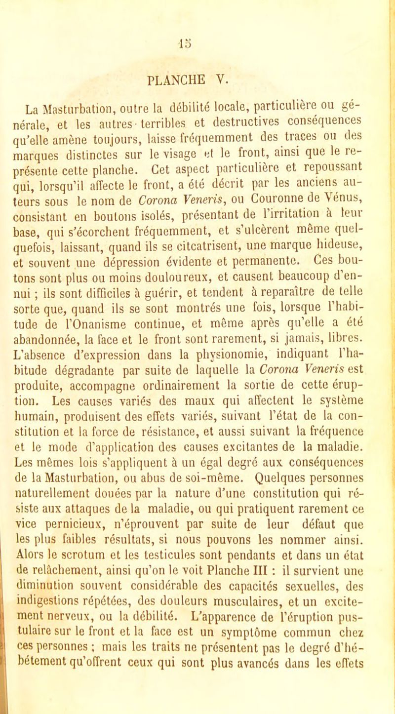 La Masturbation, outre la debilil4 locale, particuliere on ge- nerale, et les autres terribles et destructives consequences qu’elle amene toujours, laisse frequemment des traces on des marques distinctes sur le visage el le front, ainsi que le re- presente cette plancbe. Get aspect particuliere et repoussant qui, lorsqu’il alTecte le front, a 4te ddcrit par les anciens au- teurs sous le nom de Corona Veneris, ou Couronne de Venus, consistant en boutons isoles, presentant de 1 irritation a leur base, qui s’ecorchent frequemment, et s’ulcerent meme quel- quefois, laissant, quand ils se citcatrisent, une marque hideuse, et souvent une depression evidente et permanente. Ges bou- tons sont plus ou moins douloureux, et causent beaucoup d’en- nui; ils sont difficiles k guerir, et tendent ci reparaitre de telle sorte que, quand ils se sont montres une fois, lorsque Phabi- tude de I’Onanisme continue, et meme apres qu’elle a ete abandonnce, la face et le front sont rarement, si jamais, libres. L’absence d’expression dans la pliysionomie, indiquant I’ha- bitude degradante par suite de laquelle la Corona Veneris est produite, accompagne ordinairement la sortie de cette erup- tion. Les causes varies des maux qui affectent le systeme humain, produisent des effets varies, suivant I’etat de la con- stitution et la force de resistance, et aussi suivant la frequence et le mode d’application des causes excitantes de la maladie. Les mSmes lois s’appliquent ^ un egal degre aux consequences de la Masturbation, ou abus de soi-meme. Quelques personnes naturellement donees par la nature d’une constitution qui re- siste aux attaques de la maladie, ou qui pratiquent rarement ce vice pernicieux, n’eprouvent par suite de leur ddfaut que les plus faibles resultats, si nous pouvons les nommer ainsi. Alors le scrotum et les testicules sont pendants et dans un etat de reiadiement, ainsi qu’on le voit Plancbe III: il survient une diminution souvent considerable des capacitds sexuelles, des indigestions rdpetdes, des douleurs musculaires, et un excite- ment nerveux, ou la ddbilitd. L’apparence de I’druption pus- tulaire sur le front et la face est un symplbme commun cliez ces personnes ; mais les traits ne presentent pas le degrd d’lie- bdtement qu’offrent ceux qui sont plus avancds dans les effets