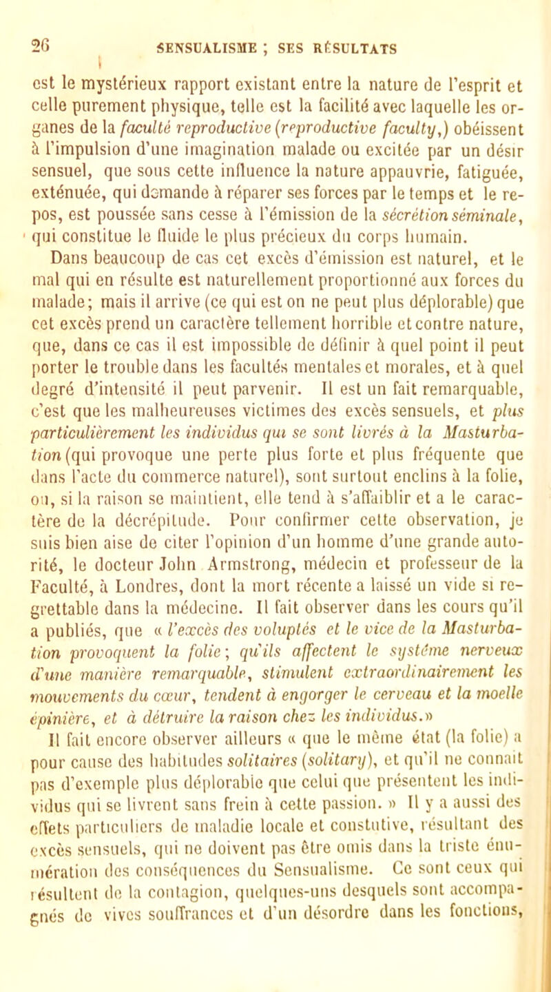 i cst le mysldrieux rapport existant enlre la nature de I’esprit et Celle purement physique, telle cst la facility avec laquelle les or- ganes de la facullii reproductive (reproductive faculty,) obeissent ii I’intipulsion d’une imagination malade ou excitee par un desir sensuel, que sous cette influence la nature appauvrie, fatiguee, ext^nu^e, qui demande rdparer ses forces par le temps et le re- pos, est poussee sans cesse a remission de la secretion seminale, ' qui constitue le fluide le plus precieux dii corps liumain. Dans beaucoup de cas cet exces d’emission est naturel, et le mal qui en rdsulte est naturellement proportionne aux forces dii malade; mais il arrive (ce qui est on ne pent plus deplorable) que cet exces prend un caraclere tellement horrible etconlre nature, que, dans ce cas il est impossible de definir quel point il pent porter le trouble dans les facultes meutaleset morales, et h. quel degre d’intensite il pent parvenir. Il est un fait remarquable, c’est que les malheureuses viclimes des exces sensuels, et plus particulierement les individus qui so sont livres d la Masturba- tion (qu\ provoquQ une perte plus forte et plus frequente que dans I’acte du commerce naturel), sont surtout enclins fi la folie, ou, si la raison se mainlient, elle tend k s’affaiblir et a le carac- tere de la dfcrdpiliule. Pour confirmer cette observation, je suis bien aise de citer ropinion d’un homme d’une grande auto- ritd, le docteur John Armstrong, medecin et professeur de la P'aculte, a Londres, dont la mort recente a laisse un vide si re- grettable dans la mddecine. Il fait observer dans les cours qu’il a publies, que « I’exces des voluptes et le vice de la Masturba- tion provoqnent la folie; quils affectent le sijsUbne nerveux d'une maniere remarquable, stimulent exlraordinairement les mouvements du caur, tendent d engorger le cerveau et la inoelle epiniere, et d detruirc la raison chez les individus.r> Il fait encore observer ailleurs « que le meme etat (la folie) a pour cause des habitudes solitaires (solitary), et qu’il ne connait pas d’exemplc plus deplorable que celui que presentent les indi- vidus qui se livrcnt sans frein a cette passion. » Il y a aussi des effets particulicrs de maladie locale et constutive, resultant des exces sensuels, qui ne doivent pas dtre omis dans la tristc enu- meration des consequences du Sensualisme. Ce sont ceux qui lesultenl do la contagion, quelques-uns desquels sont accompa- gmis de vives souffranccs et d’un desordre dans les fonctioiis.