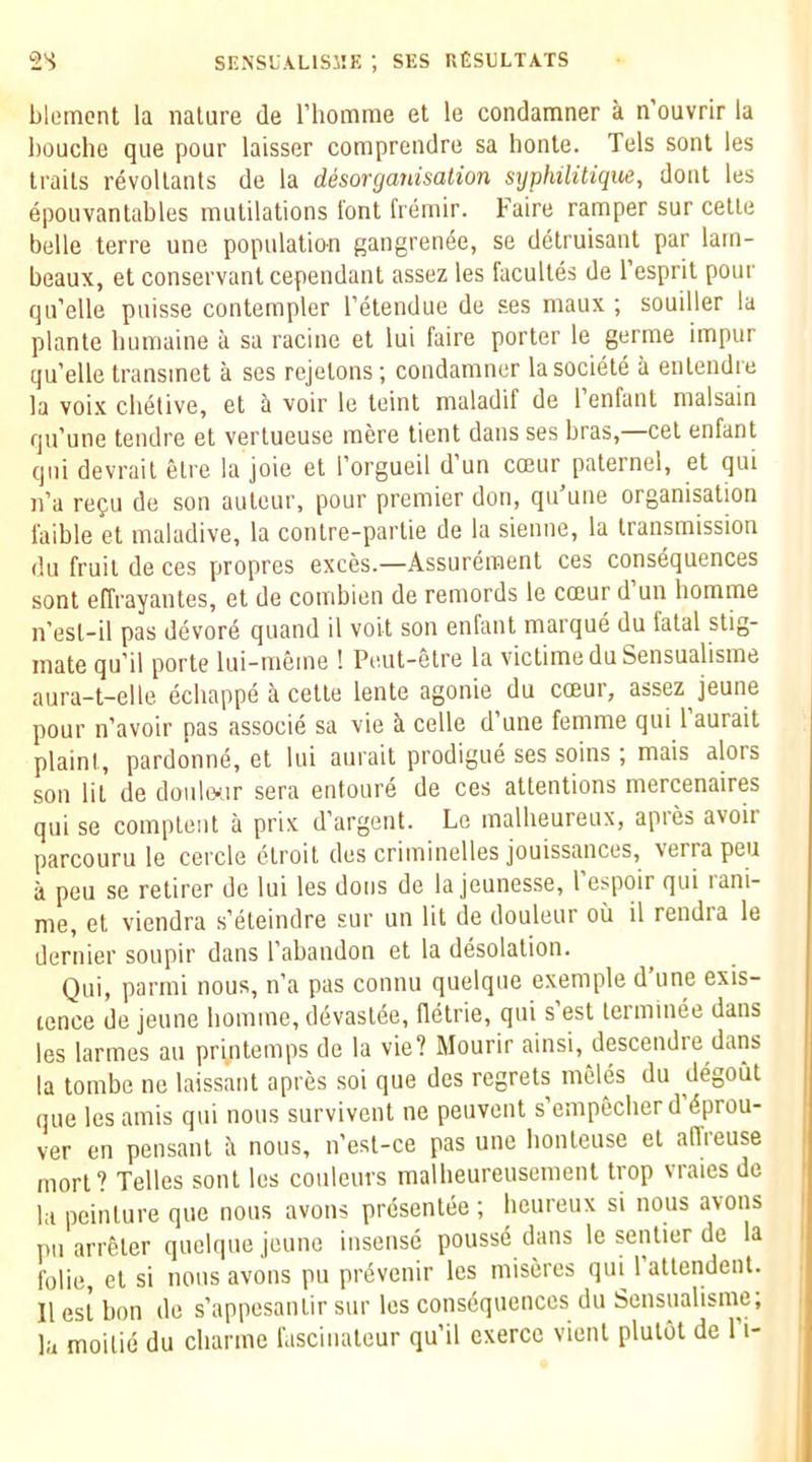 blomont la nature de riiomrae et le condamner a n’ouvrir la houche que pour laisser comprendre sa honte. Tels sent les traits revoltants de la desorganisalion syphilitique, dont les epouvantables mutilations font fremir. Faire ramper sur cette belle terre une populatio-n gangren^e, se detruisant par larn- beaux, et conservanlcependant assez les facultes de I’esprit pour qu’elle pnisse contempler I’etendue de ses niaux ; souiller la plante bumaine a sa racine et lui faire porter le germe impur qu’elle transinet a ses rejelons; condamner lasociete a entendre la voix chetive, et a voir le leint maladif de 1 enfant malsain qu’une tendre et vertueuse mere tient dans ses bras, cel enfant qni devrail elre la joie et I’orgueil d un coeur palernel, et qui n’a refu de son auteur, pour premier don, qu’une organisation faible et maladive, la conlre-parlie de la sienne, la transmission du fruit de ces propres exces.—Assurement ces consequences sont effrayantes, et de combien de remords le cceur d un homme n’esl-il pas devore quand il volt son enfant marque du fatal stig- mate qu’il porte lui-mcme ! Pcut-etre la victimeduSensualisme aura-t-elle echappe a cette lente agonie du cceur, assez jeune pour n’avoir pas associe sa vie cede d’une femme qui 1 aurait plaint, pardonne, el lui aurait prodigue ses soins ; mais alors son lit de doulwir sera entoure de ces attentions mercenaires qui se complenl a prix d’argent. Le malheureux, apies avoir parcouru le cercle ctroit des criminelles jouissances, verra peu a peu se retirer de lui les dons de la jeunesse, 1 espoir qui lani- me, et viendra s’eteindre sur un lit de douleur on il rendra le dernier soupir dans I’abandon et la desolation. Qui, parmi nous, n’a pas connu quelque example d’une exis- tence de jeune liomme, devaslee, delrie, qui s’est terminee dans les larmes an printemps de la vie? Mourir ainsi, descendie dans la tombe no laissant apres soi que des regrets meles du degoiit que les amis qui nous survivent ne peuvent s’empfecberd dprou- ver en pensanl ii nous, n’est-ce pas une honleuse et affreuse morl? Telles sont les couleurs malheureusemenl trop vraies de la peinlure que nous avons presentee ; lieureux si nous avons pu arrfeler quelque jeune insensc pousse dans le senlier de la folie, el si nous avons pu prdvenir les miseres qui 1 attendent. Il est bon de s’appesantir sur les consequences du Sensualisine; la moilie du charme lascinateur qu’il exercc vienl plutot de 1 i-