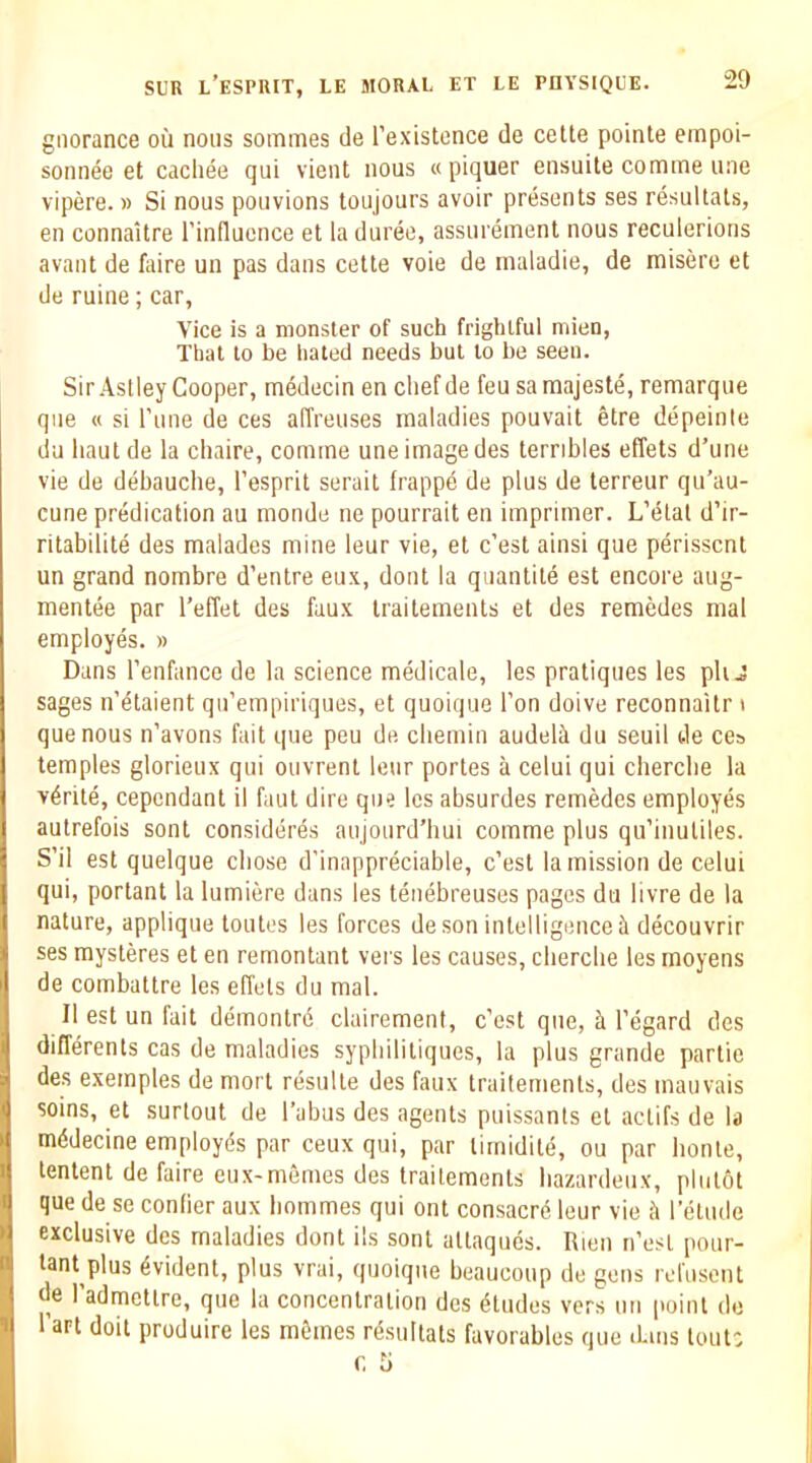 giiorance ou nous sommes de Fexistence de cette pointe empoi- sonnee et cachee qui vient nous « piquer ensuite comme line vipere. » Si nous pouvions toujours avoir presents ses resultals, en connaitre I’influence et la duree, assm ement nous reculerions avant de foire un pas dans cette voie de tnaladie, de misere et de mine; car, Vice is a monster of such frightful mien, Thai to be iialed needs but to be seen. Sir Astley Cooper, tnedecin en cliefde feu samajeste, remarque qiie « si I'line de ces affreuses maladies pouvait etre depeinte du liaulde la chaire, comme une imagedes ternbles elTets d’une vie de debauche, I’esprit serail frappd de plus de terreur qu’au- cune predication au monde ne pourrait en imprimer. L’t5lal d’ir- ritabilite des malades mine leur vie, et c’est ainsi que perisscnt un grand nombre d’entre eux, dont la quantile est encore aug- mentee par I’effet des faux Iraitements et des remedes mal employes. » Dans I’enfance de la science medicale, les pratiques les pit J sages nYtaient qu’empiriques, et quoique Ton doive reconnaitr » que nous n’avons fait que peu de cbemin audeli du seuil tie ces temples glorieux qui ouvrent leur portes a celui qui cherclie la v6rite, cepcndant il faut dire que les absurdes remedes employes autrefois sont consideres aujourd’bui comme plus qu’inuliles. S’il est quelque chose d’inappreciable, c’esl la mission de celui qui, portant la lumiere dans les teuebreuses pages du livre de la nature, applique loules les forces de son intelligence it decouvrir ses mysteres et en remontant vers les causes, cberclie les moyens de combattre les effels du mal. II est un fait demontre clairement, c'est que, it I’egard des differents cas de maladies sypbililiques, la plus grande parlie des exemples de mort resulle des faux Iraitements, des mauvais soins, et surtout de I’abus des agents puissanls el actifs de la mddecine employes par ceux qui, par lirnidile, ou par bonte, lenient de faire eux-memes des Iraitements bazardeiix, pliilot que de se conlier aux bommes qui ont consacre leur vie h relude exclusive des maladies dont ils sont allaques. Rien n’esl pour- lant plus Evident, plus vrai, quoique beaucoup do gens reftiseiU de I’admettre, que la concentration des Eludes vers tin point do I’art doit produire les mfemes rAsultats favorables que iLms lout: