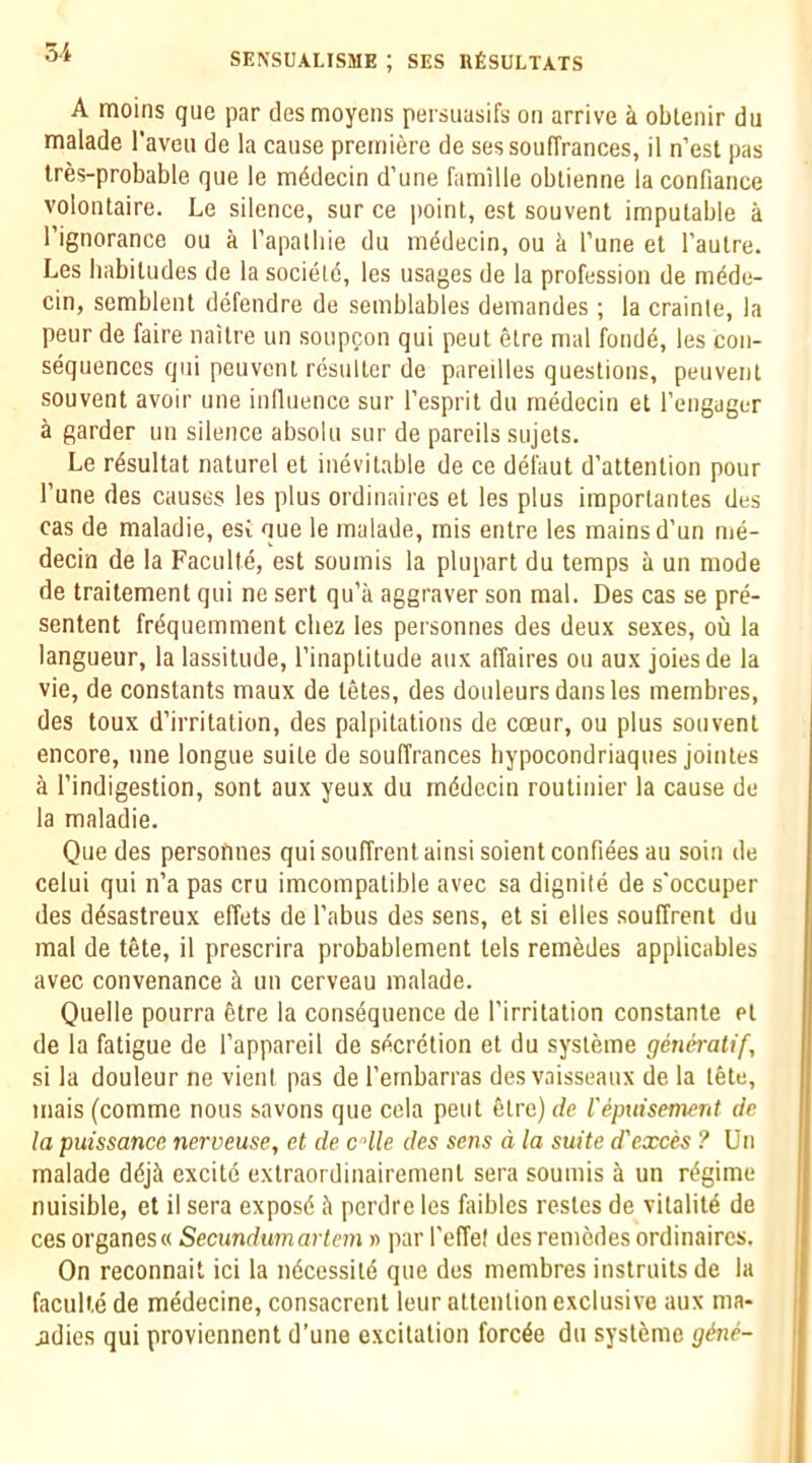 oi A moins que par des moyens persiiasifs on arrive a obtenir du malade I’aveii de la cause premiere de sessouffrances, il n’est pas tres-probable que le m4decin d’une famille oblienne la confiance volontaire. Le silence, sur ce point, est souvent imputable a I’ignorance ou a Tapalliie du medecin, ou ti I’une et I’autre. Les liabitudes de la societd, les usages de la profession de mede- cin, semblent defendre de semblables demandes; la crainte, la peur de faire naitre un souppon qui pent etre mal fonde, les con- sequences qui peuvent resulter de pareilles questions, peuvenl souvent avoir une influence sur I’esprit du medecin et I’engager a garder un silence absolu sur de parcils sujets. Le rdsultat naturel et inevitable de ce defaut d’attention pour I’une des causes les plus ordinaires et les plus iraportantes des cas de maladie, esi uue le malade, mis entre les mains d’un me- decin de la Faculte, est soumis la plupart du temps a un mode de trailement qui ne sert qu’a aggraver son mal. Des cas se pre- sentent frdquemment cliez les personnes des deux sexes, ou la langueur, la lassitude, I’inaptitude aux affaires ou aux joiesde la vie, de constants maux de tetes, des douleurs dans les membres, des toux d’irritation, des palpitations de coeur, ou plus souvent encore, une longue suite de souffrances hypocondriaques jointes a I’indigestion, sent aux yeux du mddccin routinier la cause de la maladie. Que des persofmes quisouffrentainsisoientconfieesau soin de celui qui n’a pas cru imcompatible avec sa dignile de s'occuper des d^sastreux effets de Tabus des sens, et si elles souffrent du mal de tete, il prescrira probablement lels remedes applicables avec convenance k un cerveau malade. Quelle pourra 6tre la consequence de Tirritalion constanle el de la fatigue de Tappareil de secretion et du systeme gmeratif, si la douleur ne vient pas de Ternbarras des vaisseaux de la tete, mais (comme nous savons que cela pent etre) de repuisenwnt de la puissance nerveuse, et de cHle des se?is a la suite d'exces ? Un malade dejk excite extraordinairement sera soumis a un regime nuisible, et il sera exposd fi perdre les fiubles restes de vitaliie de ces organesw Secundumartem n par Teffet des remedes ordinaires. On reconnait id la ndeessite que des membres inslruilsde la faculte de medecine, consacrent leur attention exclusive aux ma- jdies qui proviennent d’une excitation forede du systeme ghie-
