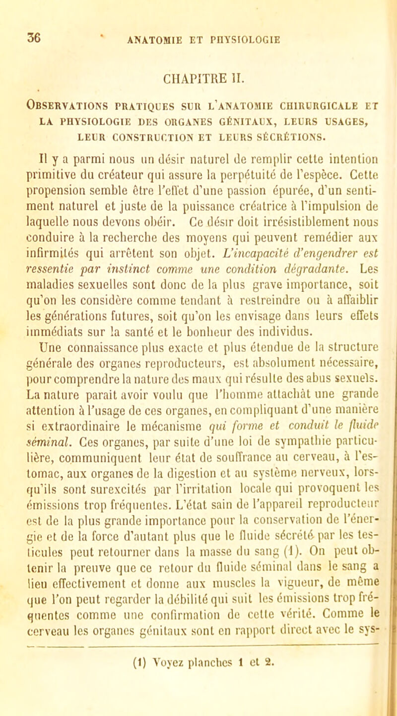CHAPITRE II. Observations pratiques sur l’anatomie chirurgicale et LA PHYSIOLOGIE DES ORGANES GfiNITAUX, LEURS USAGES, LEUR CONSTRUCTION ET LEURS SfeCRfiTIONS. II y a parmi nous iin dcsir naturel de remplir cette intention primitive du crdateur qui assure la perpetuite de I’espece. Cette propension semble etre I’elTet d’une passion epurde, d’un senti- ment naturel et juste de la puissance crdatrice a rimpulsion de laquelle nous devons obeir. Ce desir doit irresistiblement nous conduire a la recherche des moyens qui peuvent remedier aux infirmiles qui arretent son objet. L’incapacite d’engendrer est ressentie par instinct comme une condition degradante. Les maladies sexuelles sent done de la plus grave importance, soit qu’on les considere comme teudant a restreindre on a affaiblir les generations futures, soit qu’on les envisage dans leurs effets immediats sur la sante et le bonlieur des individus. Une connaissance plus exacte et plus eiendue de la structure generate des organes reproducteurs, est absolument necessaire, pourcomprendre la nature des maux quiresulle desabus sexuels. La nature parait avoir voulu que I’liomme atlacbat une grande attention h I’usage de ces organes, en compliquant d’une maniere si extraordinaire le mecanisme qui forme et conduit le fluidc seminal. Ces organes, par suite d’une loi de sympalbie particu- tiere, communiquent leur elat de souffrance an cerveau, a I'es- tomac, aux organes de la digestion et au sysleme nerveux, lors- qu’its sont surexcitds par I’irritation locale qui provoquent les emissions trop frequentes. L’etat sain de I’appareil reproducleur est de la plus grande importance pour la conservation de I’ener- gie et de la force d’aulant plus que le fluide secrete par les tes- licules pent retourner dans la masse du sang (I). On pent ob- tenir la preuve que ce relour du lluidc seminal dans le sang a lieu effectivement et donne aux muscles la vigueur, de mfime que I’on pent regarder la debiliie qui suit les emissions trop fre- quentes comme une confirmation do cetle veriie. Comme le cerveau les organes gouilaux sent cn rapport direct avec le sys- (1) Voyez planclics 1 el 2.