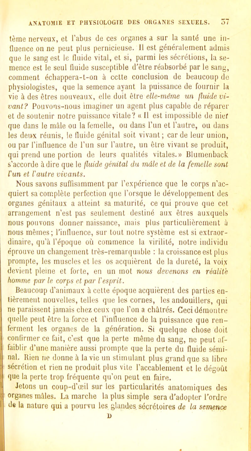 teme nerveux, et I’abus de ces organes a siir la santd une iii- lluence on ne pent plus pernicieuse. II est generalement admis quo le sang est le llnide vital, et si, parmi les secretions, la se- mence est le seul Iluide susceptible d’etre reabsorbe par le sang, comment ecbappera-t-on a cctte conclusion de beaucoup de pliysiologistes, que la semence ayant la puissance de fournir la vie ^ des etres nouveaux, elle doit elre elle-m6rne ^u^ jluidevi- vant? Pouvons-nous imaginer un agent plus capable de reparer et de soutenir notre puissance vitale? « II est impossible de nief qne dans le male ou la femelle, on dans I’lin et I’autre, on dans les deux reunis, le fluide genital soit vivant; carde leur union, ou par rinfluence de I’lin sur I’autre, un etre vivant se produit, qui prend une portion de leurs qualites vitales.» Blumenback s’accorde a dire que le jluide genital du male et de la femelle sont I'un et I'autre vivants. Nous savons suflisamment par I’experience que le corps n’ac- quiert sa complete perfection que I’orsque le developpement des organes genitaux a atteint sa maturity, ce qui prouve que cet arrangement n’est pas seulement destine aux etres auxquels nous pouvons donner naissance, mais plus parliculierement ii nous memes; I’influence, sur tout notre systeme est si extraor- dinaire, qu’a I’epoque ou commence la virilite, notre individu eprouve un cbangement tres-remarquable ; la croissance est plus prompte, les muscles et les os acquierent de la durete, la voix devient pleine et forte, en un mot nous devenons en realite homme par le corps et par I'esprit. Beaucoup d’animaux i cette epoque acquierent des parties en- tierement nouvelles, telles que les comes, les andouillers, qui ne paraissent jamais cliez ceux que Ton a chfltn^s. Ceci ddmoutre quelle pent etre la force et I’inlluence de la puissance que rcn- ferment les organes de la generation. Si quelque chose doit conlirmer ce fait, c’est que la perle mSme du sang, ne pent af- faiblir d’unemaniere aussi prompte que la perte du fluide semi- nal. Rien ne donne it la vie un stimulant plus grand que sa libre secretion et rien ne produit plus vile I’accablement et le degoiit que la perte trop frequente qu’on peut en faire. Jetons un coup-d’oeil sur les particularites anatomiques des organes mMes. La marche la plus simple sera d’ado[iter I’ordre de la nature qui a pourvu les glandes secr^toires de la semence
