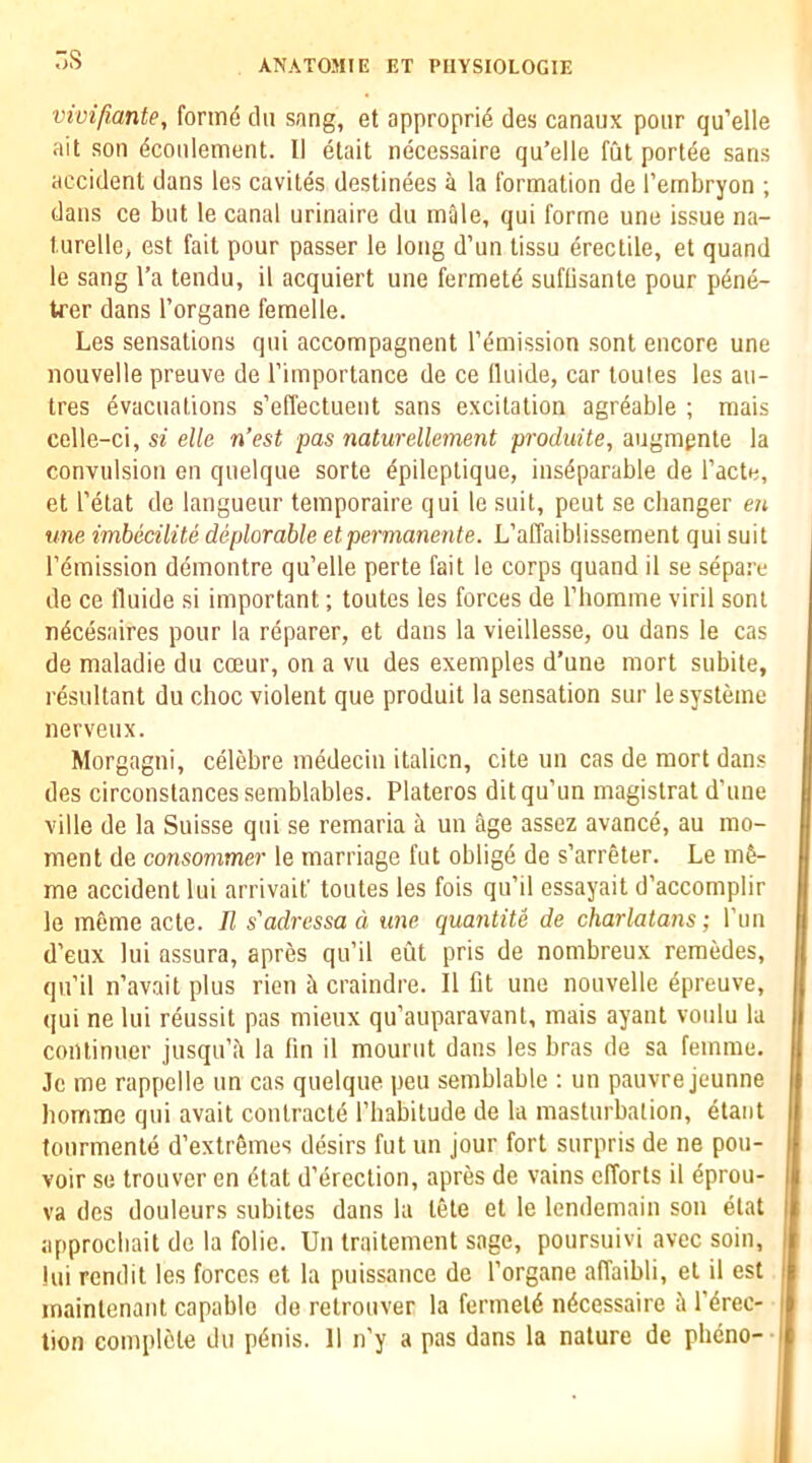 ns vivifiante, fonnd clii sang, et appropri4 cles canaux pour qu’elle ait son 4coiilement. II etait necessaire qu’elle fut portae sans accident dans les cavites destinees a la formation de I’embryon ; dans ce but le canal urinaire du male, qui forme une issue na- turelle, est fait pour passer le long d’un tissu Erectile, et quand le sang I’a tendu, il acquiert une fermetd suflisante pour pene- trer dans I’organe femelle. Les sensations qui accompagnent remission sont encore une nouvelle preuve de I’importance de ce (luide, car toules les au- tres Evacuations s’effectuent sans excitation agreable ; mais celle-ci, si elk n’est pas naturellement produite, augmpnte la convulsion en quelque sorte Epileplique, insEparable de I’acte, et I’Etat de langueur temporaire qui le suit, peut se changer en une imbecilite deplorable etpermanente. L’allaiblissement qui suit I’Emission dEmontre qu’elle perte fait le corps quand il se sEpare de ce lluide si important; toutes les forces de riiomme viril sont nEcEsaires pour la rEparer, et dans la vieillesse, ou dans le cas de maladie du coeur, on a vu des exemples d’une mort subite, rEsultant du choc violent que produit la sensation sur lesysteme nervenx. Morgagni, cElebre niEdecin italicn, cite un cas de mort dans des circonstancessemblables. Plateros ditqu’un magistrat d'une ville de la Suisse qui se remaria a un age assez avancE, au mo- ment de consommer le marriage fut obligE de s’arreter. Le mE- me accident lui arrivaif toutes les fois qu’il essayait d’accomplir le meme acte. R s'adressa d une quantile de charlatans; I’lin d’eux lui assLira, apres qii’il eut pris de nombreux remedes, qn’il n’avait plus rien craindre. Il fit une nouvelle Epreuve, qui ne lui rEussit pas mieux qu’auparavanl, mais ayant voulu la continuer jusqu’a la fin il mourut dans les bras de sa femme. Je me rappelle un cas quelque pen semblable ; un pauvre jeunne homme qui avait contractE I’habitude de la masturbation, Etant tonrmentE d’extrSmes dEsirs fut un jour fort surpris de ne pou- voir se trouver en Etat d’erection, apres de vains efforts il Eprou- va des douleurs subites dans la tete et le lendemain son etat approcliait de la folie. Un traitement sage, poursuivi avec soin, lui rendit les forces et la puissance dc I’organe affaibli, et il est maintenant capable de retrouver la fermetE nEcessaire i I’Erec- tion complete du pEnis. 11 n’y a pas dans la nature de phcno-