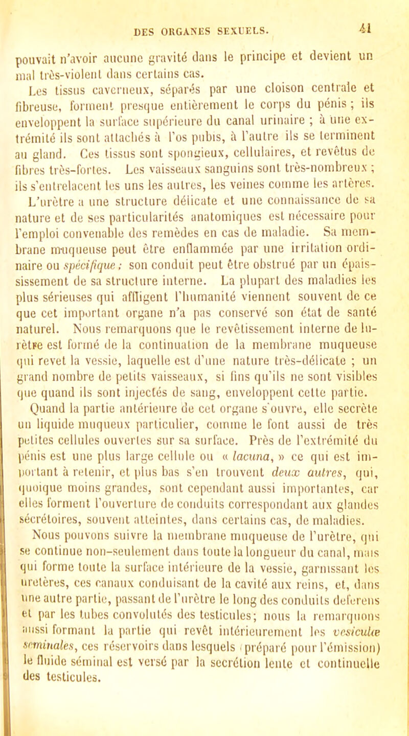 pouvait n’avoir auciinc gravite dans le principe et devient un mal IrOis-violeiil dans cerlains cas. Les lissns cavemenx, separes par une cloison centrale et fibreuse, Ibrinenl presque enlierement le corps du penis ; ils enveloppent la sui l’ace siipbrienre dn canal iirinaire ; a line ex- treinile ils sonl altaclies ii I’os piibis, ii I’aulre ils se lerminent an gland. Ces lissns sonl spongieux, celliilaires, et reveUis dc fibres tres-fortes. Les vaisseaux sangiiins sonl tres-noinbreiix ; ils s'enlrelacenl les uns les aulres, les veines coinme les arleres. L’liretre a one slruclure delicate et une connaissancc de sa nature et de ses particularites anatomiqnes esl necessaire pour I’emploi conveuable dcs remedes en cas de inaladie. Sa mem- brane imiqueuse pout etre enflammee par une irritation ordi- naire ou specifique; son conduit peut 6tre obstrue par un cpais- sissement de sa structure interne. La pluparl des maladies les plus sbrieuses qui aflligent riiumanile viennent souvenl dc ce que cet important organe n’a pas conserve son etat de sante naturel. Nous remarquons que le revelissement interne de lu- relre est forme de la continuation de la membrane muqueuse qui revet la vessie, laquelle esl d’une nature tres-delicale ; un grand noinbre de petits vaisseaux, si fins qu’ils ne sonl visibles que quand ils sont injectes de sang, enveloppent cetto partie. Quand la partie anterieure de cet organe s'ouvre, ellc secrete uii liquide muqueux particulier, coimne le font aussi de tres pelites cellules ouverles sur sa surface. Pres de I’extremitb du penis est une plus large cellule ou « lacuna, » ce qui est im- portant a relenir, et plus bas s’en Irouvent deux autres, qui, quoique moins grandes, sont cependant aussi importanles, car elles forment rouverture deconduils correspondant aux glandes secretoires, souvent alleintes, dans cerlains cas, de maladies. Nous pouvons suivre la membrane muqueuse de rurelre, qui se continue non-seulement dans loutela longueur du canal, mais qui forme toute la surface interieure de la vessie, garnissaiit les iireteres, ces canaux conduisant de lacavitd aux reins, et, dans une autre partie, passant de I’lirbtre le long des conduits deferens el par les lubes convolules des teslicules; nous la remarquons aussi formant la partie qui revbt iutdrieiirement les ve^icuUe seminales, ces reservoirs dans lesquels (prepare pour remission) le fluide seminal esl versd par la seerdtion leiite et continuclle des testicules.