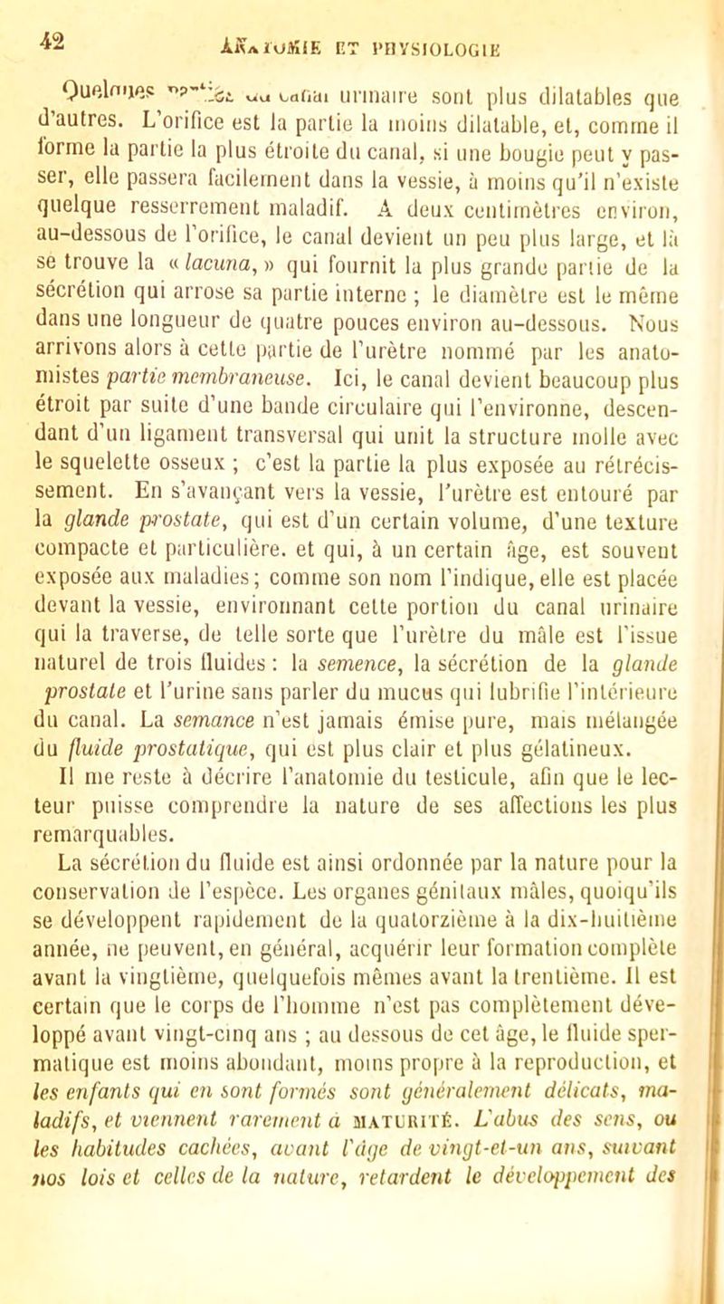 Ouelnijes catiai unnaire soul plus dilalables qiie d’autres. L’orifice est la partie la iiioins dilatable, el, comrne il forme la partie la plus etroile du canal, si une bougie pent y pas- ser, elle passera facileinent dans la vessie, a rnoins qu’il ii’exisle quelque resserrement maladif. A deux centimetres environ, au-dessous de Torilice, le canal devient un peu plus large, et la se trouve la « lactma, » qui fonrnit la plus grande panic de la secretion qui ariose sa partie interne ; le diamelre est le meme dans line longueur de quatre pouces environ au-dessous. Nous arrivons alors a cetlo partie de I’uretre nomme par les anato- mistes partie membraneuse. Ici, le canal devient beaucoup plus etroit par suite d’une bande circulaire qui I’environne, descen- dant d’un ligament transversal qui unit la structure niolle avec le squelette osseux ; e’est la partie la plus exposee au retr^cis- sement. En s’avani^ant vers la vessie, I’uretre est enloure par la glande p'ostate, qui est d’un certain volume, d’une texture compacte et parliculiere. et qui, k un certain age, est souveut exposee aux maladies; comme son nom I’indique, elle est placee devant la vessie, environnant celte portion du canal urinaire qui la traverse, de telle sorte que ruretre du male est Tissue naturel de trois Iluides: la sememe, la secretion de la glande prostate et Turine sans parler du mucus qui lubrifie Tinterieure du canal. La semance n’esl jamais 6mise pure, mais melangee du fluide prostatique, qui est plus clair et plus gelatineux. II me reste a decrire Tanatomie du leslicule, aDn que le lec- teur puisse comprendre la nature de ses affections les plus rernarquables. La secretion du fluide est ainsi ordonnee par la nature pour la conservation de Tespece. Les organes gdnilaux males, quoiqu’ils se developpent rapidement de la quatorzieme a la dix-builieme annee, ne peuvenl,en general, acquerir leur formation complete avaiit la vinglieme, quelquefois memes avant la Irentieme. 11 est certain que le corps de Tliomme n’est pas completement deve- loppe avant vingl-cmq ans ; au dessous de cel age, le Iluide sper- malique est rnoins abundant, moms propre a la reproduction, et les en fonts qui en sont formes sont gcniralement delicats, ma- ladifs, et viennent rarement a JiATunnfi. L'abus des sens, ou les habitudes cacliees, aoant I'dge de vingt-et-un ans, suivant nos lois et cellcs de la nature, retardent le developpement des