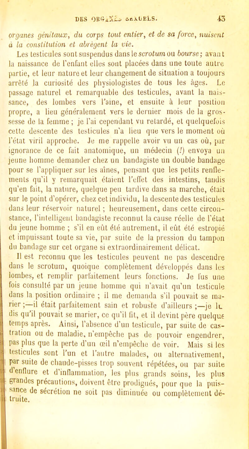 organes genitaux, du corps tout entier, et de sa force, nuisent d la conslilulion et abregent la vie. Les lesticiiles sontsiispendus dans lescrotumou bourse; avant la naissance de I’enfanl ellos soul placees dans une toute aulre parlie, et leur nature et lour cliangernent de situation a toujours arrele la curiosite des physiologistes de tous les ages. Le passage naturel et remarquable des testicules, avant la nais- sance, des lonibes vers Tame, et ensuite ii leur position propre, a lieu generalement vers le dernier mois de la gros- ■sesse de la femme ; je I’ai cependant vn retarde, et quelquefois Cette descente des testicules n’a lieu que vers le moment oil I’etat viril approebe. Je me rappelle avoir vu un cas oil, pur ignorance de ce fait anatomiqne, un medecin (/) envoya un jeime liomme demander cbez un bandagiste un double bandage pour se I’appliquer sur les alnes, pensant que les petits renlle- menls qu’il y remarquait etaient I’effet des intestins, taiidis qu'en fait, la nature, quelque pen tardive dans sa marche, 6tait sur le point d’operer, cbez cet individu, la descentedes testicules dans leur reservoir naturel; beureusement, dans cette circon- stance, rinlelligeiiL bandagiste reconnul la cause reelle de I’etat du jeune liomme ; s’il en eut 6te autrement, il cut ete estropie ct impuissant toute sa vie, par suite de la pression du tampon dll bandage sur cet organe si exlraordinairement delicat. II est reconnu que les testicules peuvent ne pas desceiidre dans le scrotum, qnoique completement developpes dans les lombes, et remplir parfaitement leurs fonctions. Je fus une fois consulle par un jeune liomme qui n’avait qu’un teslicule dans la position ordinaire ; it me demanda s’il pouvait se ina- rieril etait parfaitement sain et robnste d’ailleurs je lu dis qu'il pouvait se marier, cc qu’il fit, et il devint pere quelque temps apres. Ainsi, I’absence d’nn teslicule, par suite de cas- tration ou de maladie, ii’empeclie pas de pouvoir engendrer, pas plus que la perte d’un oeil n’empeclie de voir. Mais si les testicules sont I’un et I’autre malades, ou alternalivemeni, par suite de ebaude-pisses trop soiiveiit repelees, ou par suite d endure et d’inflammalion, les plus grands soins, les plus grandes precautions, doivent elrc prodigues, pour que la puis- sance de secretion ne soit pas diminuee ou comnletcmenl de- Irinte.