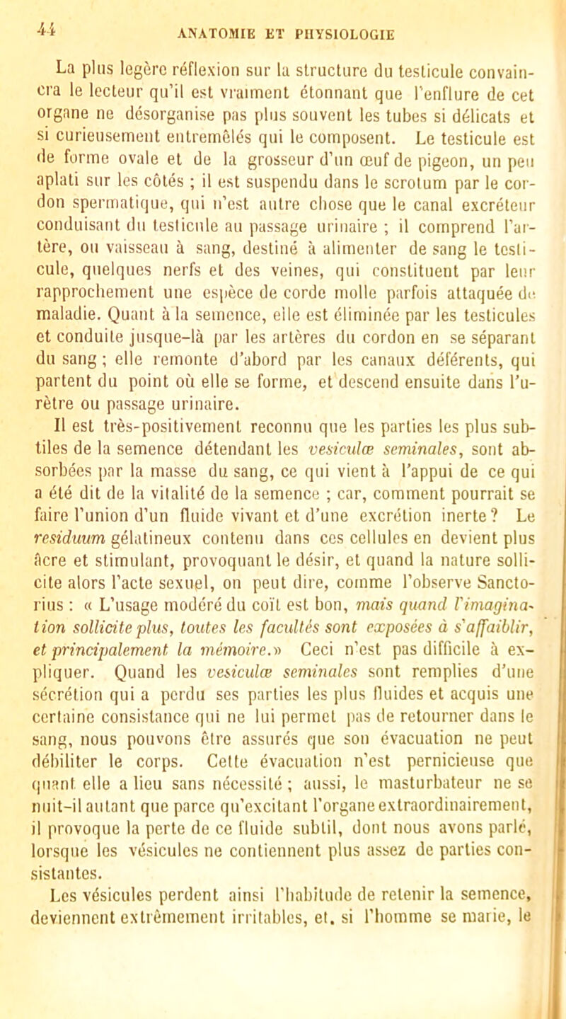 4i La plus legerc reflexion siir la structure du testicule convain- cra le lecteur qu’il est vraiment etonnant que I'enflure de cet organe ne desorganise pas plus souvent les tubes si ddlicats et si curieusemeut eiitremeles qui le composent. Le testicule est tie forme ovale et de la grosseur d’un oeuf de pigeon, un pen aplati sur les cotes ; il est suspeiidu dans le scrotum par le cor- don spermatique, qui n’est autre chose que le canal excreteiir conduisant du testicule an passage uriiiaire ; il comprend I’ar- tere, on vaisseau a sang, destine a alimenter de sang le tcsti- cule, quelques nerfs et des veines, qui constituent par lenr rapprochement une espece de cordc molle parfois attaquee de maladie. Quant a la semence, eile est eliminee par les testicules et conduite jusque-la par les arteres du cordon en se separant du sang; elle remonte d’abord par les canaux deferents, qui partent du point ou elle se forme, et descend ensuite dans I'u- retre ou passage urinaire. Il est tres-positivement reconnu que les parties les plus sub- tiles de la semence detendant les vesiculw seminales, sont ab- sorbees par la masse du sang, ce qui vient a I’appui de ce qui a dte dit de la vitality de la semence ; car, comment pourrait se faire I’union d’un fluide vivant et d’une excretion inerte? Le residuum gelatineux contenu dans ccs cellules en devient plus acre et stimulant, provoquant le desir, et quand la nature solli- cite alors I’acte sexuel, on pent dire, comme I’observe Sancto- rius ; « L’usage moderedu coil est bon, mats quand rimagina~ lion solliciteplus, loutes les faculles sont exposees d s'affaiblir, et principalement la memoire.st Ceci n’est pas difficile a ex- pliquer. Quand les vesiculce seminales sont remplies d’une secretion qui a perdu ses parties les plus fluides et acquis une ccrtaine consistence qui ne lui permet pas de retourner dans le sang, nous pouvons etre assures que son evacuation ne peut debiliter le corps. Cette evacuation n’est pernicieiise que quant elle alien sans necessite; aussi, le masturbateur ne se niiit-il autant que parce qu’excitant rorganeextraordiuairement, il provoque la perte de ce fluide subtil, dont nous avons parle, lorsque les vesicules ne contiennent plus assez de parties con- sistantes. Les vdsicules perdent ainsi I’liabitudc de retenir la semence, deviennent extrememcnt irritables, et. si I’liomme se marie, le