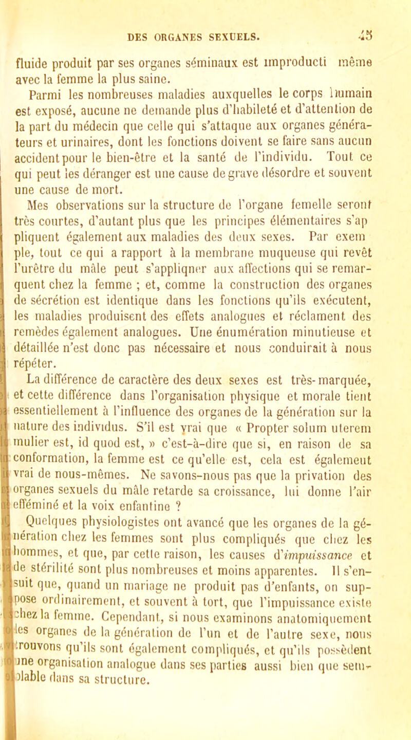 fluide produit par ses organes s^minaux est irnproducti ineme avec la femme la plus saine. Parmi les nombreuses maladies auxquelles le corps liumain est expose, aucune ne demande plus d’liabilete et d’attenlion de la part du medecin que celle qui s’attaque aux organes genera- teurs et urinaires, dont les fonctions doivent se I'aire sans aucun accidentpour le bien-elre et la sante de I'individu. Tout ce qui peut les deranger est une cause de grave desordre et souvent une cause de morl. Mes observations sur la structure de I’organe femelle seront trcs conrtes, d’aulant plus que les principes dlementaires s’ap pliquent egalement aux maladies des deux sexes. Par exem pie, tout ce qui a rapport a la membrane muqueuse qui revet I’uretre du mille peut s’appliqner aux affections qui se remar- quent chez la femme ; et, comme la construction des organes de secretion est identique dans les fonctions qu’ils executent, les maladies produisent des effets analogues et reclament des remedes egalement analogues. Une enumeration minutieuse et detainee n’est done pas necessaire et nous conduirait a nous repeter. La difference de caractere des deux sexes est tres- marquee, et cette difference dans I’organisation physique et morale tient essentiellement a I’influence des organes de la generation sur la nature des individus. S’il est yrai que « Propter solum ulereni mulier est, id quod est, « e’est-a-dire que si, en raison de sa conformation, la femme est ce qu’elle est, cela est egalement vrai de nous-memes. No savons-nous pas que la privation des organes sexuels du mfde retarde sa croissance, lui donne Pair effemind et la voix enfanline ? Quelques physiologistes out avance que les organes de la g(5- neration cbez les femmes sent plus compliqu^s que chez les homines, et que, par cetle raison, les causes d'impuissance et ide stdrilite sont plus nombreuses et moins apparenles. 11 s’en- suit que, quand un mariage ne produit pas d'enfants, on sup- pose ordinairemenl, et souvent a tort, que rimpuissance existe chez la femme. Cependant, si nous examinons analomiquement hes organes de la generation do ITin el de I’aulre sexe, nous I'rouvons qu’ils sont egalement compliquds, et qn’ils possedenl bne organisation analogue dans ses parlies aussi bien que sem- blable dans sa structure.