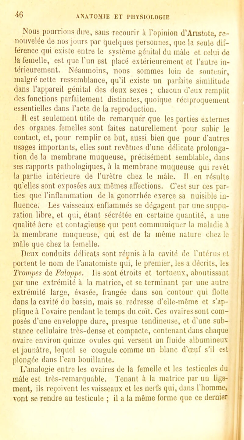 Nous pourrions dire, sans recourir a I’opinion d’Anstote, re- iiouvelde de nos jours par queUjues personnes, que la seulc dif- lerence qui existe enlre le sysLeme genital du male et celui de la femelle, est que I’lin est place exterieurement et I’autre in- terieurement. Neanmoins, nous sommes loin de soutenir, malgr4 cette resseinblance, qu’il existe un parfaite similitude dans I’appareil genital des deux sexes ; chacun d’eux remplit des fonctions parfaiteinent distinctes, quoique reciproquenient essenlielles dans I’acte de la reproduction. II est seulement utile de remarquer que les parties exlernes des organes femelles sent faites naturellement pour subir le contact, et, pour remplir ce but, aussi bien que pour d’autres usages importants, elles sont revetues d’une delicate prolonga- tion de la membrane muqueuse, precisement semblable, dans ses rapports patbologiques, a la membrane muqueuse qui revet la partie interieure de I’uretre cbez le male. II en resulte qu’elles sont exposees aux memes affections. C’est sur ces par- ties que rinllammation de la gonorrbee exerce sa nuisible in- fluence. Les vaisseaux enflammes se degagent par une suppu- ration libre, et qui, etant secretee en certaine quantile, a une quality acre et contagieuse qui peut cominuniquer la maladie a la membrane muqueuse, qui est de la m6me nature cbez le male que cbez la femelle. Deux conduits delicats sont reimis <i la cavite de rutenis et portent le nom de I’anatomiste qui, le premier, les a decrits, les Trompes de Faloppe. Ils sont etroits et tortuenx, abontissaiU par line extremite ii la matrice, et se terminant par une autre extremity large, evasee, frangee dans son contour qui flotte dans la cavite du bassin, mais se redresse d’elle-meme et s'ap- pliqueii I’ovaire pendant le temps du coi't. Ces ovairessont com- poses d’une cnveloppe dure, presque lendineiise, et d'une sub- stance cellulaire tres-dense et compacte, contenant dans cbaque ovaire environ quinze ovules qui versent un fluide albumineux et jaunatre, lequcl se coagule comme un blanc d’ocuf s’il est plongce dans I’eaii bouillante. L’analogie entre les ovaires de la femelle et les tcslicules du i mfile est tres-remarquable. Tenant a la matrice par un liga- l meiit, ils re^ioivcnt les vaisseaux et les nerfs qui, dans riioinme, i vont se rendre au testicule ; il a la ineme forme que ce dernier i