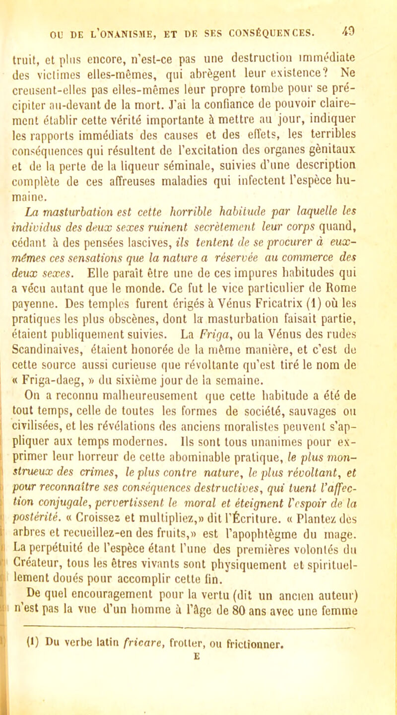 Iruit, et plus encore, n’esl-ce pas uiie destruction immediate des viclimes elles-memes, qui abregent leur existence? Ne creusent-elles pas eiles-memes leur propre tombe pour se pre- cipiter aii-devant de la mort. J’ai la confiance de pouvoir claire- mcnt etablir cette v^rite importante mettre an jour, indiquer les rapports immediats des causes et des effets, les terribles consequences qui r^sultent de I’excitation des organes genitaux et de la perte de la liqueur seminale, suivies d’une description complete de ces affreuses maladies qui infectent I’espece hu- maine. La masturbation est cette horrible habitude par laquelle les individus des deux sexes ruinent secretement leur corps quand, cedant a des pens^es lascives. Us lenient de se procurer d eux- m^mes ces sensations que la nature a reservee au commerce des deux sexes. Elle parait etre une de ces impures habitudes qui a vecu autant que le monde. Ce fut le vice particulier de Rome payenne. Des temples furent eriges a Venus Fricatrix (1) ou les pratiques les plus obscenes, dont la masturbation faisait partie, etaient publiquement suivies. La Friga, ou la V4nus des rudes Scandinaives, etaient honoree de la m&me maniere, et c’est do cette source aussi curiense que revoltante qu’est tire le nom de « Friga-daeg, vi du sixieme jour de la semaine. On a reconnu malbeureusement que cette habitude a etd de tout temps, celle de toutes les formes de soci^td, sauvages ou I civilisees, et les revelations des anciens rnoralistes peuveiU s’ap- I pliquer aux temps modernes. 11s sont tous unanimes pour ex- I primer leur horreur de cette abominable pratique, le plus mon- I strueux des crimes, le plus centre nature, le plus revoltant, et I pour reconnaitre ses consequences destructives, qui tuent I’affec- tion conjugate, pervertissent le moral et eteignent I'espoir de la posterite. « Groissez et multipliez,» dit I’ficriture. « Plantez des arbres et recueillez-en des fruits,« est Tapophtegme du mage. I La perpetuite de I’espece etant Tune des premieres volontes du : Createur, tous les etres vivants sont physiquement et spirituel- lement doues pour accomplir cette fin. De quel encouragement pour la vertu (dit un ancien auteur) n est pas la vne d’un homme a I’&ge de 80 ans avec une femme (1) Du verbe latin fricare, frolter, ou friclionner. E