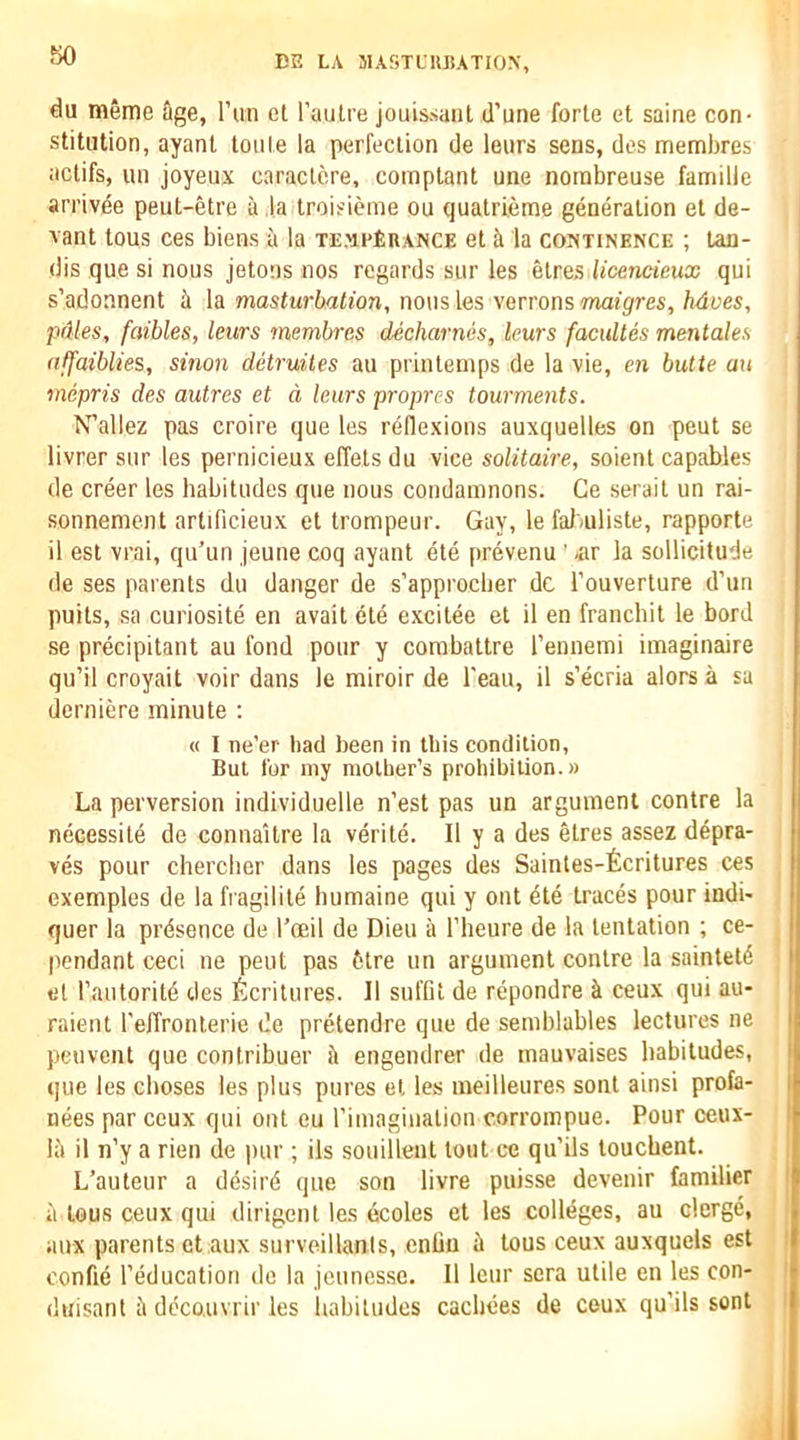 50 du meme age, I’lin el I’aulre jouissanl d’une forte et same con- stitution, ayant toiile la perfection de leurs sens, des membres actifs, un joyeux caraclcre, comptant une norabreuse famille arrivde peut-etre a la troisieme ou quatrieme generation et de- xant tous ces biens a la TF.'ipfinANCE et la continence ; tan- dis que si nous jetons nos regards siir les elres licencieux qui s’adoanent h la masturbation, no\is les verrons maigres, Mves, pdles, faibles, leurs membres decharnes, leurs facultes mentales affaiblies, sinon detruites au prinlenips de la vie, en butte an mepris des autres et d leurs propres tourments. N’allez pas croire que les rellexions auxquelles on pent se livrer sur les pernicieux effets du vice solitaire, soient capables de creer les habitudes que nous condamnons. Ge serai I un rai- sonnement artificieux et trompeur. Gay, le faJ'/uliste, rapporte il est vrai, qu’un jeune coq ayant ele prevenu ’ «ir la sollicitude de ses parents du danger de s’approcber dc I’ouverture d’un puits, sa curiosite en avail ete excitee et il en franchit le bord se precipitant au fond pour y corabattre I’ennemi imaginaire qu’il croyait voir dans le miroir de I'eau, il s’ecria alors a sa derniere minute ; « I ne'er bad been in this condition, Bui for my molber’s probibilion.» La perversion individuelle n’est pas un argument centre la necessite de connaitre la verite. Il y a des etres assez depra- ves pour chercher dans les pages des Saintes-ficritures ces exemples de la fragilile humaine qui y out ete traces pour indi- quer la presence de I’ceil de Dieu a I'heure de la lentation ; ce- pendant ceci ne pent pas 6tre un argument conlre la saintetd el rautoritd ties ifecritures. II suffit de repondre ci ceux qui au- raient reffronlerie de pretendre que de semblables lectures ne peuvent que contribuer it engendrer de mauvaises habitudes, que les clioses les plus pures el les meilleures sonl ainsi profa- nees par ceux qui out eu rimagiualion corroinpue. Pour ceux- lii il n’y a rien de pur; ils soiiilleut lout ce qu’ils touebent. L’auleur a desird que son livre puisse devenir familier a tous ceux qui dirigenl les ecoles et les colleges, au clcrge, iiux parents etaux surveillanis, enlin it tous ceux auxquels est confie I’education do la jeunessc. Il leur sera utile eu les con-