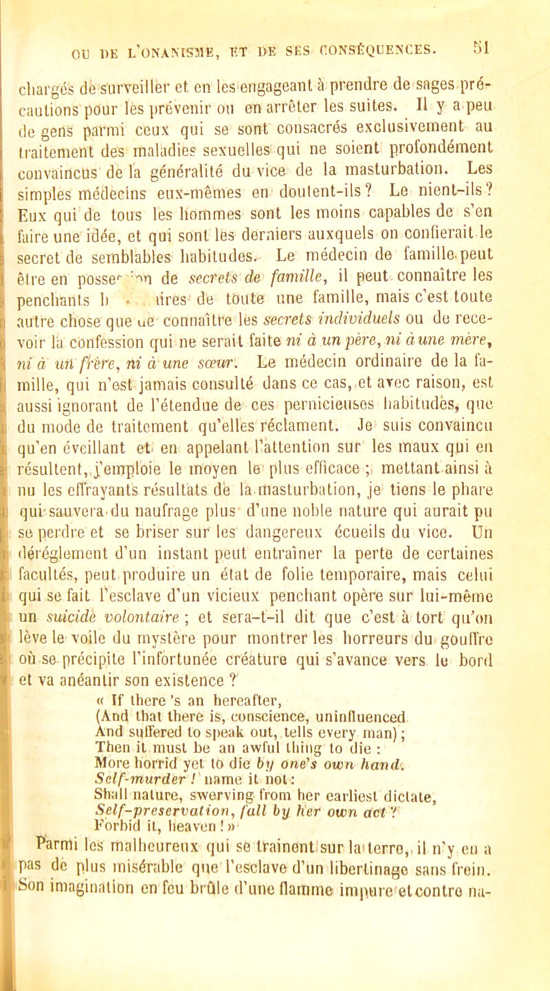 cliarges de surveiller ct en les eiigageanl ik prendre de sages pre- cautions pour les prevenir on en arreler les suites. II y a pen de gens parmi ceux qui se sont consacres exclusivement au Iraitenient des maladies sexuelles qui ne soient profondement convaincus de la generalite du vice de la masturbation. Les simples medecins enx-memes en doulent-ils? Le nient-ils? Eux qui de tons les hommes sont les moins capables de s’en fuire une idee, et qui sont les derniers auxquels on contierait le secret de semblables habitudes. Le medecin de famille.peut eire en posse'' ’'n de secrets de famille, il pent connaitre les penchants h * . lires de toute une famille, mais c est toute autre chose que ue connaitre les secrets individuels ou de rece- voir la confession qui ne serait faite ni d unpere, ni dune mere, 7u d un fi’tre, ni d une scexir. Le medecin ordinaire de la la- mille, qui n’est jamais consulte dans ce cas, et arec raison, est aussi ignorant de I’etendue de ces pernicieusos habitudes, que du mode de traitement qu’elles rdclament. Je suis convaincu qu’en eveillant et. en appelant I’attention sur les maux qui en resultent, i’emploie le moyen le plus efficace ; mettant ainsi a nu les effrayants resulfats de la masturbation, je liens le phare qui sauvei a du naufrage plus d’une noble nature qui aurait pu se perdre et se briser sur les dangereux dcueils du vice. Un dereglement d’un instant pent entrainer la perte de cerlaines faculles, pent produire un etat de folie temporaire, mais celui qui se fait I'esclave d’un vicieux penchant opere sur lui-meme un suicide volojitaire ; et sera-t-il dit que c’est ^ tort qu’on leve le voile du mystere pour montrer les horreurs du goulTrc ou se precipile I’infortunde creature qui s’avance vers le bord et va aneanlir son existence ? « If there’s an hereafter, (And that there is, conscience, unintluenced And suffered to speak out, tells every man); Then il must be an awful thing to die : More horrid yet to die bi/ one's own hand. Self-murder ! name it not: Shall nature, swerving from her earliest dictate, Self-preservation, full by her own act'! Forbid il, heaven !» Parmi les malhcureux qui se irainont sur la'terro, il n'y en a pas de plus miserable que I’esclave d’lm libertinago sans froin. 'Son imagination en feu bidle d’une flamnie impure etcontro na-