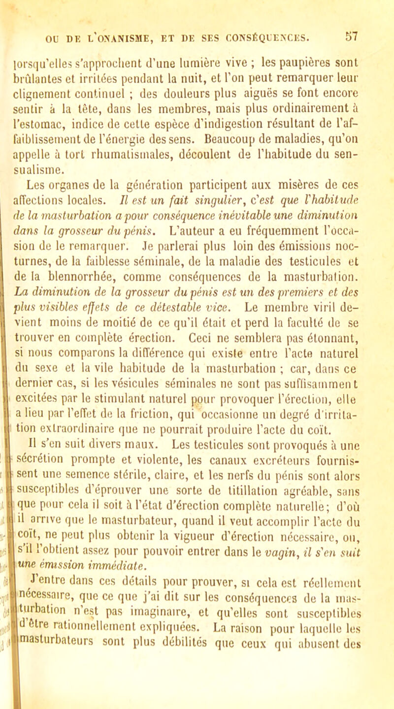 lorsqu’elles s’approclient d’une lumiere vive ; les paupieres sonl brulantes et irrildes pendant la nuit, et I’on pent remarquer leur clignement continuel ; des douleurs plus aigues se font encore sentir a la tete, dans les membres, mais plus ordinairement I’estomac, indice de cette espece d’indigestion resultant de I’af- faiblissement de I’energie des sens. Beaucoup de maladies, qu’on appelle u tort rhumatismales, decoulent de I’liabitude du sen- sualisme. Les organes de la generation participant aux miseres de ces affections locales. II est un fait singulier, c'est que rhabitude de la masturbation a pour consequence inevitable une diminution dans la grosseur du penis. L’auteur a eu frequemment I’occa- sion de le remarquer. Je parlerai plus loin des Emissions noc- turnes, de la faiblesse seminale, de la maladie des testicules et de la blennorrhea, comma consequences de la masturbation. La diminution de la grosseur du penis est un des premiers et des plus visibles ef[ets de ce detestable vice. Le membra viril de- viant moins de moitie de ce qu’il etait et perd la faculte de .se trouver en complete erection. Ceci ne semblera pas etonnant, si nous comparons la diflerence qui exisle entre I’acte natural du sexe et la vile habitude de la masturbation ; car, dans ce dernier cas, si les vesicules seminales ne sont pas suflisamment excitees par le stimulant nature! pour provoquer I’drection, elle a lieu par I’effet de la friction, qui occasionne un degre d’lrrila- tion extraordinaire que ne pourrait produire I’acte du coit. II s’en suit divers maux. Les testicules sont provoques ii une ■ sdcretion prompte et violente, les canaux excretenrs fournis- ; sent une semence sterile, claire, et les nerfs du p6nis sont alors i( susceptibles d’eprouver une sorte de titillation agreable, sans il que pour cela il soit k I’etat d’4rection complete naturelle; d’ou il il arrive que le masturbateur, quand il veut accomplir I’acte du ne pent plus obtenir la vigueur d’erection necessaire, ou, j(s|s’il I’obtient assez pour pouvoir entrer dans le vagin, il s'en suit emission immediate. ji| J’entre dans ces details pour prouver, si cela est rdellement que ce que j’ai dit sur les consequences de la mas- j^Bturbation n’est pas imaginaire, et qu’elles sont susceptibles litre rationnellement expliquees. La raison pour laquelle les ^ jimasturbaleurs sont plus debilites que ceux qui abusent des