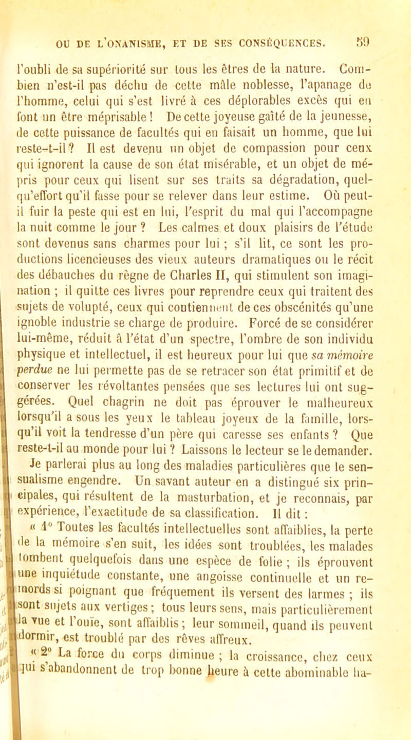 I’oubli tie sa superiorite sur Ions les Sires de la nature. Com- bien n’est-il pas decbu de cette mile noblesse, I’apanage do riiomme, celui qui s'est livre ii ces dSplorables exces qui eii font un Stre meprisable! De cette joyeuse gaite de la jeunesse, de cette puissance de facultes qui en faisait un bomme, que lui reste-t-il? II est deve.nu un objet de compassion pour cenx qui ignorent la cause de son elat misdrable, et un objet de me- pris pour ceux qui lisent sur ses traits sa degradation, quel- qu’effort qu’il fasse pour se relever dans leur estime. Oii peut- il fuir la peste qui est en lui, I’esprit du mal qui I’accompagne la nuit comme le jour ? Les calmes et doux plaisirs de I’etude sent devenus sans charmes pour lui ; s’il lit, ce sont les pro- ductions licencieuses des vieux auteurs dramatiques on le recit des debauches du regne de Charles II, qui stimulent son imagi- nation ; il quilte ces livres pour reprendre ceux qui traitent des sujets de volupte, ceux qui contieniieiil de ces obscenites qu’une ignoble Industrie se charge de produire. Force de se consid^rer lui-meme, reduit & I’etat d’un spectre, I’ombre de son individu physique et intellectuel, il est beureux pour lui que sa memoire perdue ne lui permette pas de se retracer son etat primilif et de conserver les revoltantes pensees que ses lectures lui out sug- gerees. Quel chagrin ne doit pas eprouver le malheureux lorsqu'il a sous les yeux le tableau joyeux de la famille, lors- qu’il voit la tendresse d’un pere qui caresse ses enfanis ? Que reste-t-il au monde pour lui ? Caissons le lecteur se le demander. Je parlerai plus au long des maladies particulieres que le sen- sualisme engendre. Un savant auteur en a distingue six prin- eipales, qui resultent de la masturbation, et je reconnais, par experience, I’exactitude de sa classification. Il dit: « 1 Toutes les facultes intellectuelles sont affaiblies, la perte lie la memoire sen suit, les idees sont troublees, les malades lombent quelquefois dans une espece de folie ; ils eprouvent line inquietude constante, une angoisse continuelle et un re- mords si poignant que frequement ils versent des larmes ; ils Jmt sujets aux vertiges; tons leurssens, mais particulieremenl la vue et 1 ouie, .sont aflaiblis ; leur soimneil, quand ils peuvenl dormir, est trouble par des r6ves affreux. « 2 La force du corps diminue ; la croissance, cliez ceux lui s’abandonnent de trop bonne )ieure il cette abominable lia-
