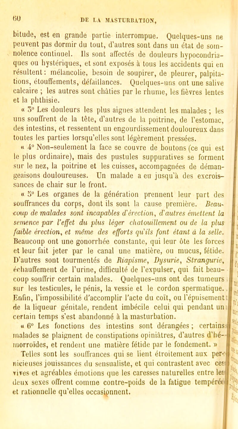 HU bitude, est en grande partie interrompue. Quelques-uns ne peuvent pas dormir du tout, d’autres sont dans un etat de som- nolence continiiel. Ils sont affectes de douleurs liypocondria- ques ou liysteriques, et sont exposes a tons les accidents qui en resnltent: melancolie, besoin de soupirer, de pleurer, palpita- tions, etouffements, defaillances. Quelques-uns ont une salive calcaire ; les autres sont cliaties par le rhunie, les fievres lentcs et la phthisie. « 5“ Les douleurs les plus aigues atlendent les malades; les uns souffrent de la tgte, d’autres de la poitrine, de I’estomac, des intestins, et ressentent un engourdissement douloureux dans toutes les parties lorsqu’elles sont 14gerement pressees. « 4“ Non-seuleinent la face se couvre de boutons (ce qui est le plus ordinaire), mais des pustules suppuratives se forraent sur le nez, la poitrine et les cuisses, accoinpagnees de deraan- geaisons douloureuses. Un malade a eu jusqu’a des excrois- sances de chair sur le front. « S“ Les organes de la generation prennent leur part des souffrances du corps, dont ils sont la cause premiere. Beau- <;oup de malades sont incapables d'erection, d'autres emettent la semence par I’effet du plus leger chaiouillement ou de la plus faihle erection, et m4me des efforts quits font etant d la selle. Beaucoup ont une gonorrhee constante, qui leur ote les forces et leur fait jeter par le canal une inatiere, ou mucus, fetide. D’autres sont tourmentes de Riapisme, Dysurie, Strangurie, erliauffement de I’urine, difficulte de I’expulser, qui fait beau- coup souffrir certain malades. Quelques-uns ont des tumeurs ■ sur les testicules, le penis, la vessie et le cordon spermatique, Enfm, I’impossibilite d’accomplir I’acte du coit, ou I’epuisement: de la liqueur genitale, rendent imbecile celui qui pendant um| certain temps s’est abandonne Ji la masturbation. M 6“ Les fonctions des intestins sont derangees; certains malades se plaignent de constipations opiniatres, d’autres d’he- morroldes, et rendent une matiere fetide par le fondeinent. » Tolies sont les soulfrances qui se lient etroitement aux per-| nicieuses jouissances du sensualiste, et qui contrastent avec ceei rives et agreables emotions que les caresses naturelles entre lee; deux sexes offrent comme contre-poids de la fatigue temper4( et rationnelle qu’elles occasipnnent. 'fj': 'Ht’i !t!:, V. (Sh. ’ 1^1