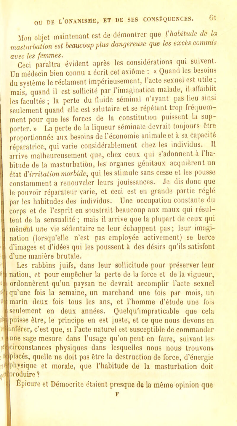 Cl Mon olijet inaintonant est de demonlrer qiie I habitude de la viaslurbation est beaucoupplus dangereuse que les exces conimis avec les femmes. . , . • ■ Ceci paraitra evident aprJis les considerations qin suivenl. Un medecin bien connu a ecrit cet axionie : « Quand les besoins du sysleme lereclament imperieusemenl, I’acte sexnel est utile; mais, quand il est sollicile par rimaginution malade, il alTaiblit les facultes ; la perte du fluide seminal n’ayant pas lieu ainsi seulement quand elle est salutaire et se repdlanl trop frequem- ment pour que les forces de la constitution puissent la sup- porter. » La perte de la liqueur seminale devrait toujours etre proportionnee aux besoins de 1 economie animaleet a sa capacite reparatrice, qui varie considerablement cbez les individus. Il arrive malbeureuseinent que, cbez ceux qui sadonnent a 1 lia- biliide de la masturbation, les organes genitaux acquierent un etat iirritation morbide, qui les slimule sans cesse et les pousso constarnment a renouveler leurs jouissances. Je dis done que le poiivoir reparateur varie, et ceci est en grande partie regie par les habitudes des individus. Une occupation conslanle du corps et de I’esprit en souslrait beaucoup aux maux qui resul- tent de la sensualite ; rnais il arrive que la pliipart de ceux qui menent une vie sedentaire ne leur eebappent pas; leur imagi- nation (lorsqu’elle n’est pas employee activemenl) se bercc d’images et d’iddes qui les poussent ^ des desirs qu’ils satisfont d’une maniere brutale. Les rabbins juifs, dans leur sollicitude pour preserver leur nation, et pour emp^cher la perte de la force et de la vigueur, ordonnerent qu’un paysan ne devrait accomplir I’acle sexuel qu’une fois la semaine, un marchand une fois par mois, un marin deux fois lous les ans, et I’liomme d’lHude une fois seulement en deux anndes. Qiielqu’impraticable que cela niisse 6tre, le principe en est juste, et ce que nous devonsen inferer, e’est que, si I’acte naturel est susceptible de commander une sage mesure dans I’usage qu’on pent en faire, siiivant les circonslances physiques dans lesquelles nous nous Irouvons places, quelle ne doit pas etre la destruction de force, d’dncrgie physique et morale, que I’habitude de la masturbation doit aroduire ? fipicure et Democritc ctaient presque de la m6tne opinion que F