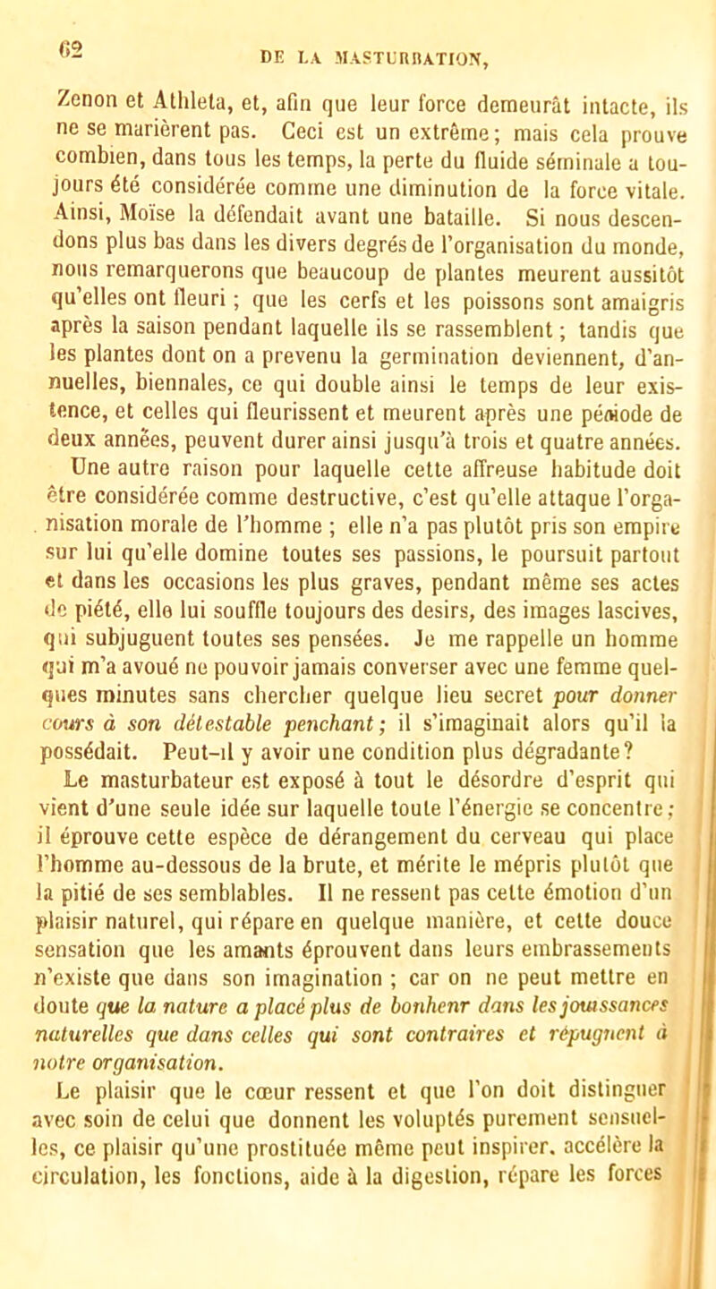 «2 DE I,A MASTLRIIATION, Zenon et Athlela, et, afin que leur force deraeurat iiilacte, ils ne se marierent pas. Ceci est un extreme; mais cela prouve combien, dans tons les temps, la perte du fluide serninale a tou- jours dte consideree comrne une diminution de la force vitale. Ainsi, Moise la defendait avant une bataille. Si nous descen- dons plus bas dans les divers degresde I’organisation du monde, nous remarquerons que beaucoup de plantes meurent aussitot qu’elles ont lleuri ; que les cerfs et les poissons sont amaigris apres la saison pendant laquelle ils se rassemblent; tandis que les plantes dont on a prevenu la germination deviennent, d’an- nuelles, biennales, ce qui double ainsi le temps de leur exis- tence, et celles qui fleurissent et meurent apres une peniode de deux annees, peuvent durer ainsi jusqu’a trois et quatre annees. Une autre raison pour laquelle cette affreuse habitude doit etre consideree comme destructive, c’est qu’elle attaque I’orga- . nisation morale de I'liomme ; elle n’a pas plutot pris son empire sur lui qu’elle domine toutes ses passions, le poursuit partout et dans les occasions les plus graves, pendant meme ses actes de pi6td, elle lui souffle toujours des desirs, des images lascives, qui subjuguent toutes ses pensees. Je me rappelle un homrae qui m’a avoue ne pouvoir jamais converser avec une femme quel- qiies minutes sans cberclier quelque lieu secret pour donner corns d son detestable penchant; il s’imaginait alors qu’il la possddait. Peut-il y avoir une condition plus degradante? Le masturbateur est exposd ^ tout le d^sordre d’esprit qui vient d’une seule idee sur laquelle toute I’^nergie se concentre; il eprouve cette espece de derangement du cerveau qui place rhomme au-dessous de la brute, et m^rite le m^pris plulot que la pitie de ses semblables. Il ne ressent pas cette dmotion d’un plaisir nature!, qui r^pare en quelque mani^re, et cette douce sensation que les amaiits 6prouvent dans leurs embrassements n’existe que dans son imagination ; car on ne pent mettre en doute que la nature aplaciplus de bonhenr dans les jouissances nuturelles que dans celles qui sont contraires et r&pugucnt d i notre organisation. Le plaisir que le coeur ressent et que Ton doit distinguer I avec soil! de celui que donnent les voluptds purement scnsucl- | les, ce plaisir qu’une prostitute meme peut inspirer. accelere la .