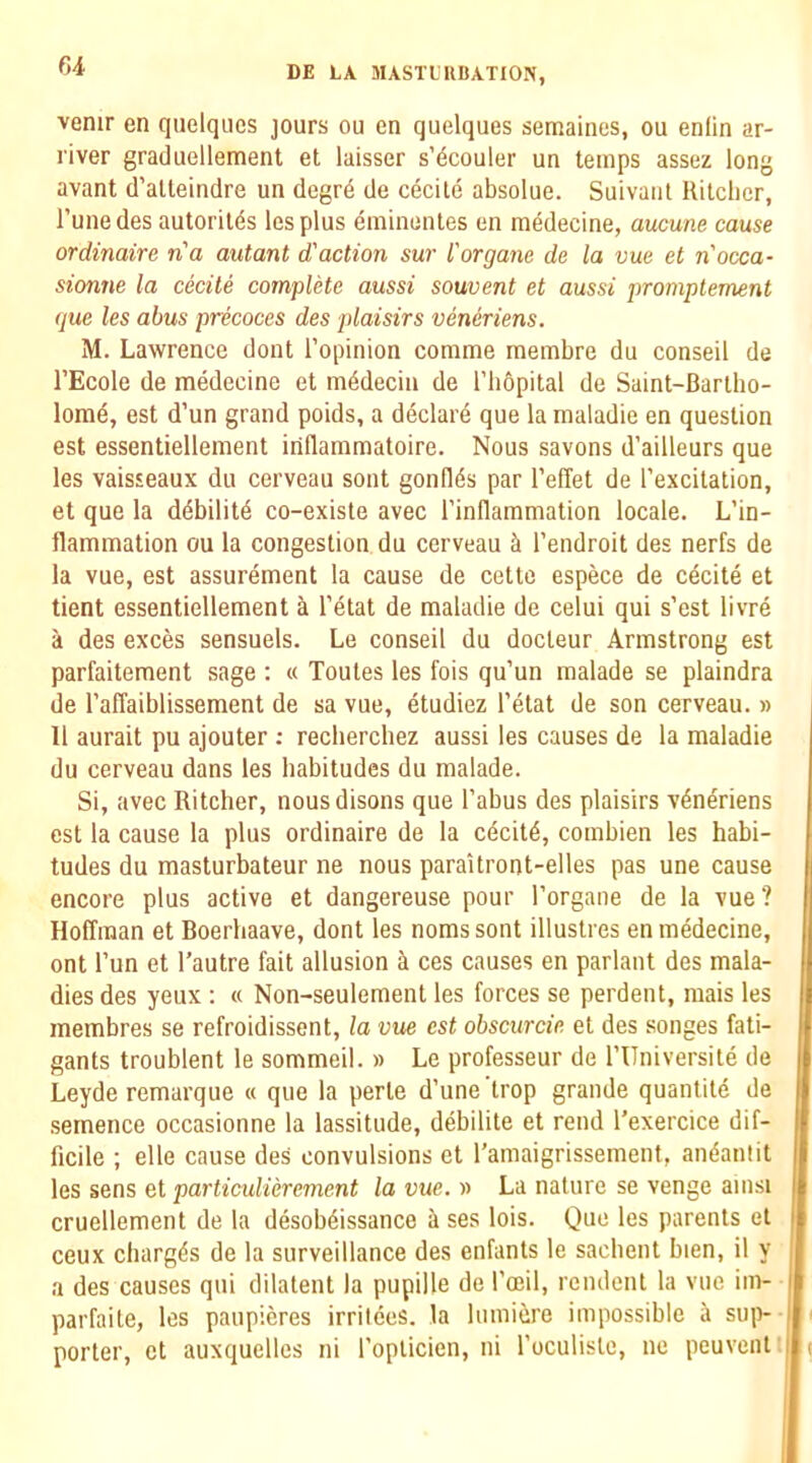 r,i venir en qiielqiies jours ou en quelques semaines, ou enlin ar- river graduellement et laisser s’dcouler un temps assez long avant d’atleindre un degr6 de cecile absolue. Suivant llitcbcr, I’unedes autorit(5s lesplus eminenles en medecine, aucune cause ordinaire na autant d'action sur I'organe de la vue et n'occa- sionne la cecile complete aussi souvent et aussi promptement que les abus precoces des plaisirs veneriens. M. Lawrence dont I’opinion comme membre du conseil de I’Ecole de medecine et m^deciu de I’liopital de Saint-Barlho- lome, est d’un grand poids, a d4clar6 que la maladie en question est essentiellement iriflammatoire. Nous savons d’ailleurs que les vaisseaux du cerveau sont gond^s par I’elTet de I’excitation, et que la ddbilitd co-existe avec I’inflammation locale. L’in- flammation ou la congestion du cerveau h I’endroit des nerfs de la vue, est assurement la cause de cette espece de cecite et tient essentiellement a l’4tat de maladie de celui qui s’est livre a des exces sensuels. Le conseil du docleur Armstrong est parfaitement sage : « Toutes les fois qu’un malade se plaindra de I’affaiblissement de sa vue, etudiez I’etat de son cerveau. » 11 aurait pu ajouter ; recherchez aussi les causes de la maladie du cerveau dans les habitudes du malade. Si, avec Ritcher, nousdisons que I’abus des plaisirs v4neriens est la cause la plus ordinaire de la cdcit6, combien les habi- tudes du masturbateur ne nous paraitront-elles pas une cause encore plus active et dangereuse pour I’organe de la vue? Hoffman et Boerhaave, dont les nomssont illustres en medecine, ont I’un et I’autre fait allusion ces causes en parlant des mala- dies des yeux : « Non-seulement les forces se perdent, mais les membres se refroidissent, la vue est obscurcie et des songes fati- gants troublent le sommeil. » Le professeur de rUniversile de Leyde remarque « que la perle d’une trop grande quantite de semence occasionne la lassitude, debilite et rend I’exercice dif- ficile ; elle cause des convulsions et I’amaigrissement, an^anlit les sens et particulierement la vue. » La nature se venge amsi cruellement de la desob^issance a ses lois. Que les parents et ceux charges de la surveillance des enfants le sacbent bien, il y a des causes qui dilatent la pupille de I'oeil, rendent la vue im- parfaile, les paupieres irrilces. la lumiere impossible a sup- porter, et auxquelles ni I’oplicien, ni I’oculiste, ne peuvent