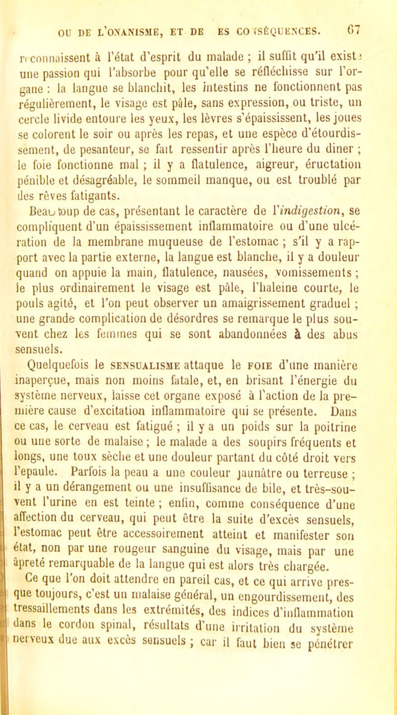 n cnnnaissent a I’etat d’esprit du malade ; il suffit qu’il exists une passion qui I’absorbe pour qu’elle se r^Hechisse sur I’or- gane : la langue se blanchit, les inlestins ne fonctionnent pas regulierement, le visage est pale, sans expression, ou triste, ua cercle livide enloure les yeux, les levres s’epaississent, les joues se colorent le soir ou apres les repas, et une espece d’etourdis- sement, de pesanteur, se fait ressentir apres I’heure du diner ; le foie fonctionne mal; il y a flatulence, aigreur, eructation penible et desagrdable, le sommeil manque, ou est trouble par lies reves fatigants. Beau toup de cas, presentant le caractere de 1'indigestion, se compliquent d’un epaississement inflammatoire ou d’une ulce- ration de la membrane muqueuse de I’estomac; s’il y a rap- port avec la partie externe, la langue est blanche, il y a douleur quand on appuie la main, flatulence, nausees, vomissements; le plus ordinairement le visage est pale, I’baleine courte, le pouls agitd, et Ton peut observer un amaigrissement graduel ; une grande complication de desordres se remarque le plus sou- vent chez les femmes qui se sent abandonnees ^ des abus sensuels. Quelquefois le sensualisme attaque le foie d’une maniere inaperfue, mais non moins fatale, et, en brisant I’energie du systeme nerveux, laisse cet organe expose a Paction de la pre- miere cause d’excitation inflammatoire qui se presente. Dans ce cas, le cerveau est fatigue ; il y a un poids sur la poitrine ou uue sorte de malaise; le malade a des soupirs frequents et longs, une toux seclie et une douleur partant du cole droit vers Pepaule. Parfois la peau a une couleur jauniitre ou terreuse ; il y a un derangement ou une insuflisance de bile, el tres-sou- vent Purine en est teinte ; enlin, comme consdquence d’une affection du cerveau, qui peut etre la suite d’exces sensuels, Peslomac peut etre accessoirement atteint et manifesler son etat, non par une rougeur sanguine du visage, mais par une aprete remarquable de la langue qui est ulors tres cbargde. Ce que 1 on doit attendre en pareil cas, et ce qui arrive pres- que toujours, c est un malaise gdndral, un engourdissement, des tressaillements dans les exlremitds, des indices d’iuflammalion dans le cordon spinal, resultats d’lme irritation du systeme neneux due aux e.xces sensuels; car il faut bien se pdnetrcr